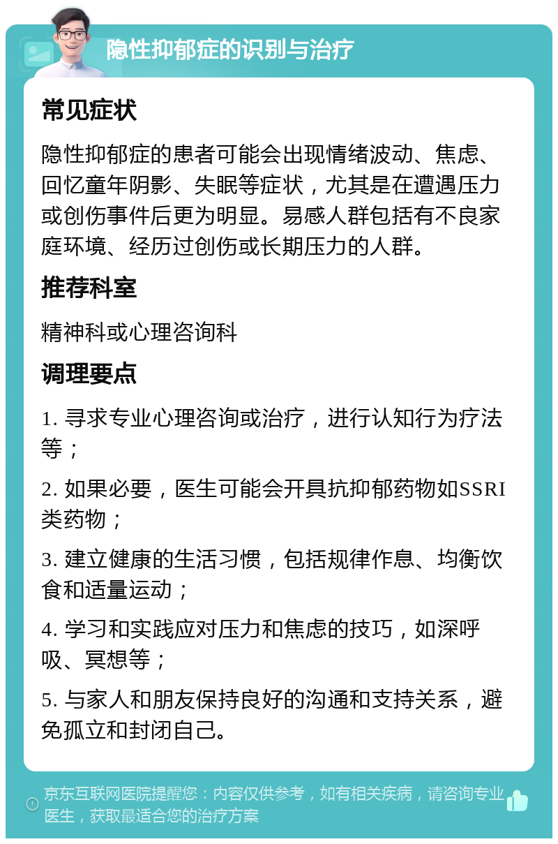 隐性抑郁症的识别与治疗 常见症状 隐性抑郁症的患者可能会出现情绪波动、焦虑、回忆童年阴影、失眠等症状，尤其是在遭遇压力或创伤事件后更为明显。易感人群包括有不良家庭环境、经历过创伤或长期压力的人群。 推荐科室 精神科或心理咨询科 调理要点 1. 寻求专业心理咨询或治疗，进行认知行为疗法等； 2. 如果必要，医生可能会开具抗抑郁药物如SSRI类药物； 3. 建立健康的生活习惯，包括规律作息、均衡饮食和适量运动； 4. 学习和实践应对压力和焦虑的技巧，如深呼吸、冥想等； 5. 与家人和朋友保持良好的沟通和支持关系，避免孤立和封闭自己。