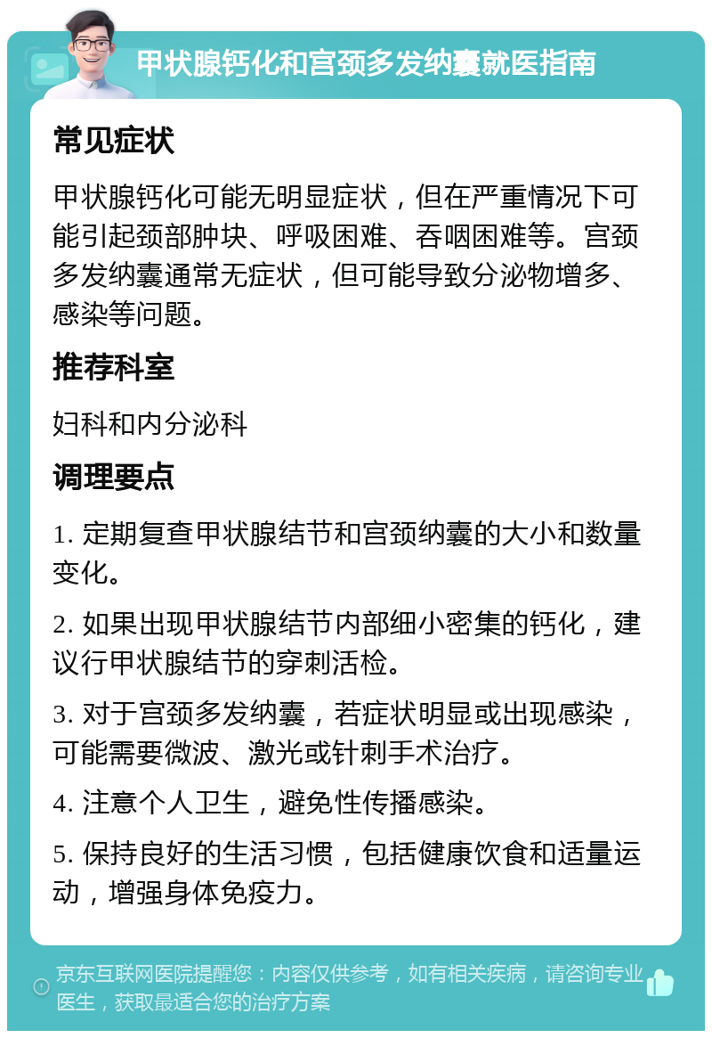 甲状腺钙化和宫颈多发纳囊就医指南 常见症状 甲状腺钙化可能无明显症状，但在严重情况下可能引起颈部肿块、呼吸困难、吞咽困难等。宫颈多发纳囊通常无症状，但可能导致分泌物增多、感染等问题。 推荐科室 妇科和内分泌科 调理要点 1. 定期复查甲状腺结节和宫颈纳囊的大小和数量变化。 2. 如果出现甲状腺结节内部细小密集的钙化，建议行甲状腺结节的穿刺活检。 3. 对于宫颈多发纳囊，若症状明显或出现感染，可能需要微波、激光或针刺手术治疗。 4. 注意个人卫生，避免性传播感染。 5. 保持良好的生活习惯，包括健康饮食和适量运动，增强身体免疫力。