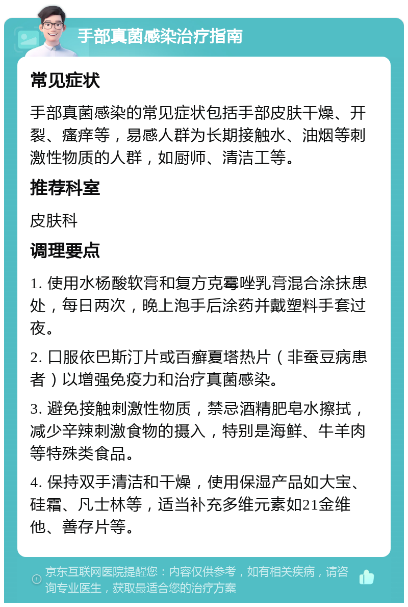 手部真菌感染治疗指南 常见症状 手部真菌感染的常见症状包括手部皮肤干燥、开裂、瘙痒等，易感人群为长期接触水、油烟等刺激性物质的人群，如厨师、清洁工等。 推荐科室 皮肤科 调理要点 1. 使用水杨酸软膏和复方克霉唑乳膏混合涂抹患处，每日两次，晚上泡手后涂药并戴塑料手套过夜。 2. 口服依巴斯汀片或百癣夏塔热片（非蚕豆病患者）以增强免疫力和治疗真菌感染。 3. 避免接触刺激性物质，禁忌酒精肥皂水擦拭，减少辛辣刺激食物的摄入，特别是海鲜、牛羊肉等特殊类食品。 4. 保持双手清洁和干燥，使用保湿产品如大宝、硅霜、凡士林等，适当补充多维元素如21金维他、善存片等。