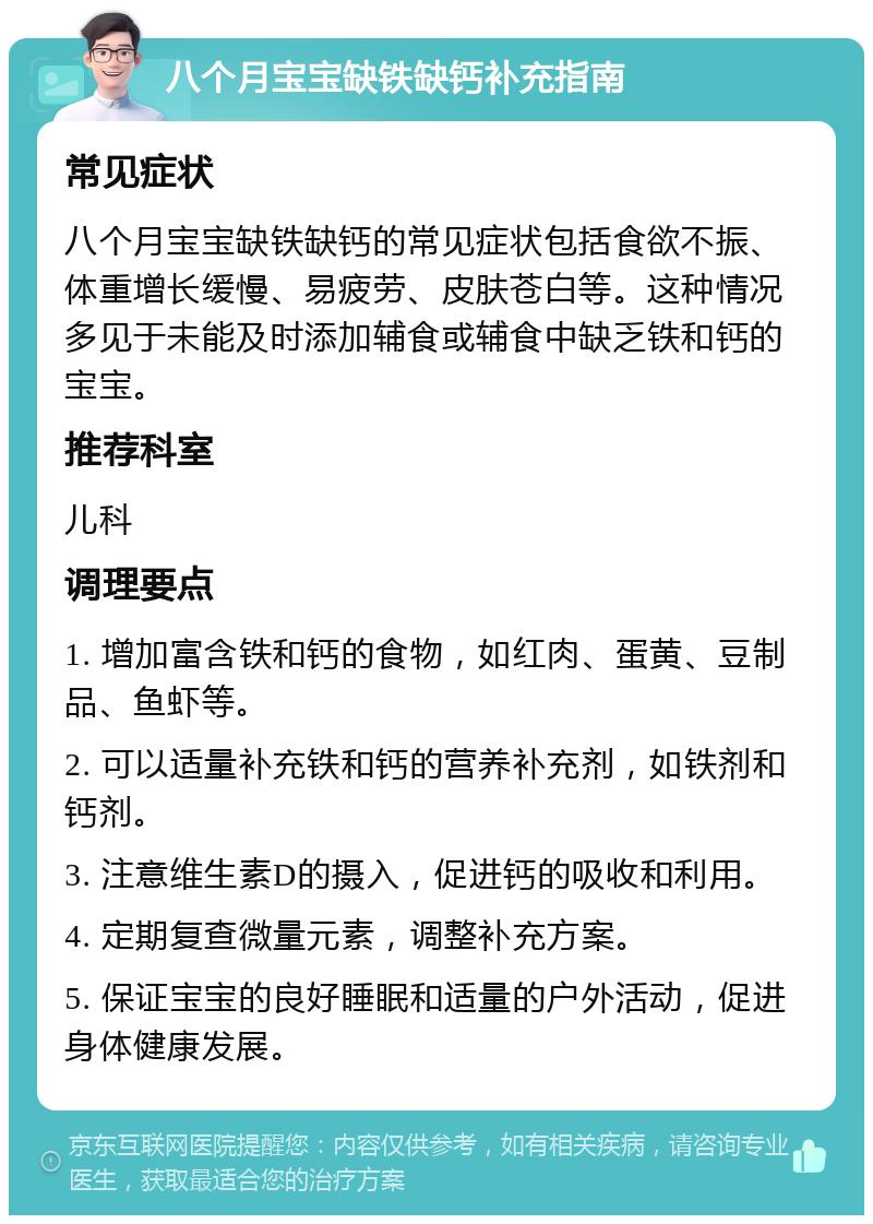 八个月宝宝缺铁缺钙补充指南 常见症状 八个月宝宝缺铁缺钙的常见症状包括食欲不振、体重增长缓慢、易疲劳、皮肤苍白等。这种情况多见于未能及时添加辅食或辅食中缺乏铁和钙的宝宝。 推荐科室 儿科 调理要点 1. 增加富含铁和钙的食物，如红肉、蛋黄、豆制品、鱼虾等。 2. 可以适量补充铁和钙的营养补充剂，如铁剂和钙剂。 3. 注意维生素D的摄入，促进钙的吸收和利用。 4. 定期复查微量元素，调整补充方案。 5. 保证宝宝的良好睡眠和适量的户外活动，促进身体健康发展。