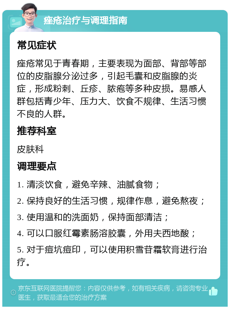 痤疮治疗与调理指南 常见症状 痤疮常见于青春期，主要表现为面部、背部等部位的皮脂腺分泌过多，引起毛囊和皮脂腺的炎症，形成粉刺、丘疹、脓疱等多种皮损。易感人群包括青少年、压力大、饮食不规律、生活习惯不良的人群。 推荐科室 皮肤科 调理要点 1. 清淡饮食，避免辛辣、油腻食物； 2. 保持良好的生活习惯，规律作息，避免熬夜； 3. 使用温和的洗面奶，保持面部清洁； 4. 可以口服红霉素肠溶胶囊，外用夫西地酸； 5. 对于痘坑痘印，可以使用积雪苷霜软膏进行治疗。