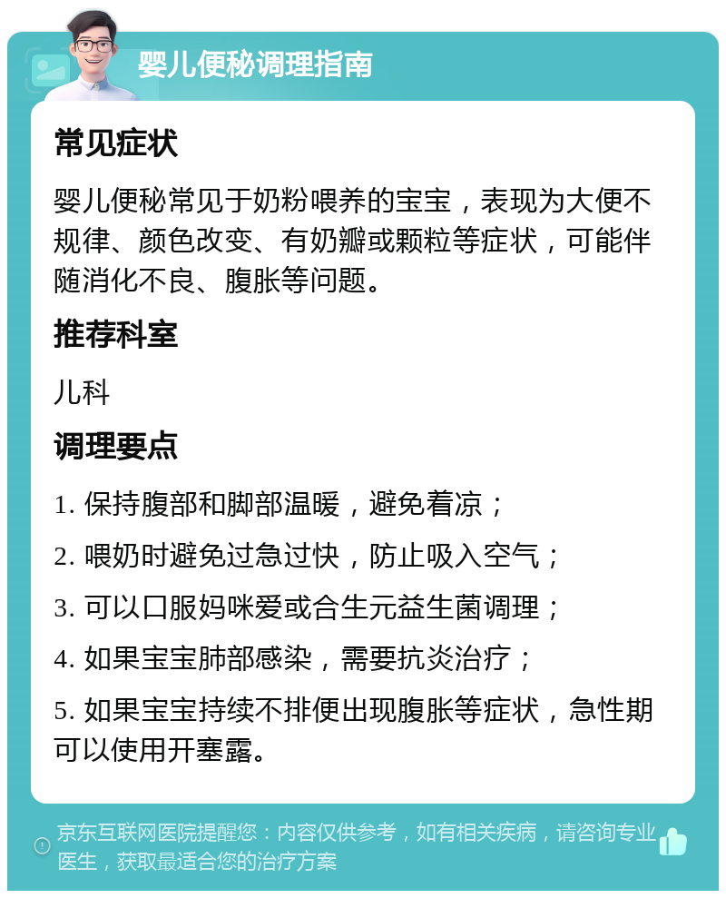 婴儿便秘调理指南 常见症状 婴儿便秘常见于奶粉喂养的宝宝，表现为大便不规律、颜色改变、有奶瓣或颗粒等症状，可能伴随消化不良、腹胀等问题。 推荐科室 儿科 调理要点 1. 保持腹部和脚部温暖，避免着凉； 2. 喂奶时避免过急过快，防止吸入空气； 3. 可以口服妈咪爱或合生元益生菌调理； 4. 如果宝宝肺部感染，需要抗炎治疗； 5. 如果宝宝持续不排便出现腹胀等症状，急性期可以使用开塞露。