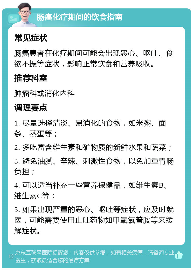 肠癌化疗期间的饮食指南 常见症状 肠癌患者在化疗期间可能会出现恶心、呕吐、食欲不振等症状，影响正常饮食和营养吸收。 推荐科室 肿瘤科或消化内科 调理要点 1. 尽量选择清淡、易消化的食物，如米粥、面条、蒸蛋等； 2. 多吃富含维生素和矿物质的新鲜水果和蔬菜； 3. 避免油腻、辛辣、刺激性食物，以免加重胃肠负担； 4. 可以适当补充一些营养保健品，如维生素B、维生素C等； 5. 如果出现严重的恶心、呕吐等症状，应及时就医，可能需要使用止吐药物如甲氧氯普胺等来缓解症状。