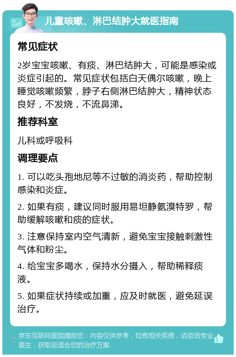 儿童咳嗽、淋巴结肿大就医指南 常见症状 2岁宝宝咳嗽、有痰、淋巴结肿大，可能是感染或炎症引起的。常见症状包括白天偶尔咳嗽，晚上睡觉咳嗽频繁，脖子右侧淋巴结肿大，精神状态良好，不发烧，不流鼻涕。 推荐科室 儿科或呼吸科 调理要点 1. 可以吃头孢地尼等不过敏的消炎药，帮助控制感染和炎症。 2. 如果有痰，建议同时服用易坦静氨溴特罗，帮助缓解咳嗽和痰的症状。 3. 注意保持室内空气清新，避免宝宝接触刺激性气体和粉尘。 4. 给宝宝多喝水，保持水分摄入，帮助稀释痰液。 5. 如果症状持续或加重，应及时就医，避免延误治疗。