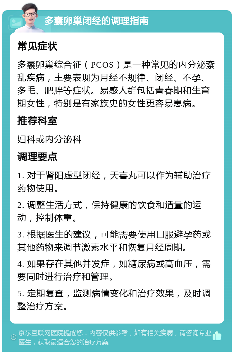 多囊卵巢闭经的调理指南 常见症状 多囊卵巢综合征（PCOS）是一种常见的内分泌紊乱疾病，主要表现为月经不规律、闭经、不孕、多毛、肥胖等症状。易感人群包括青春期和生育期女性，特别是有家族史的女性更容易患病。 推荐科室 妇科或内分泌科 调理要点 1. 对于肾阳虚型闭经，天喜丸可以作为辅助治疗药物使用。 2. 调整生活方式，保持健康的饮食和适量的运动，控制体重。 3. 根据医生的建议，可能需要使用口服避孕药或其他药物来调节激素水平和恢复月经周期。 4. 如果存在其他并发症，如糖尿病或高血压，需要同时进行治疗和管理。 5. 定期复查，监测病情变化和治疗效果，及时调整治疗方案。