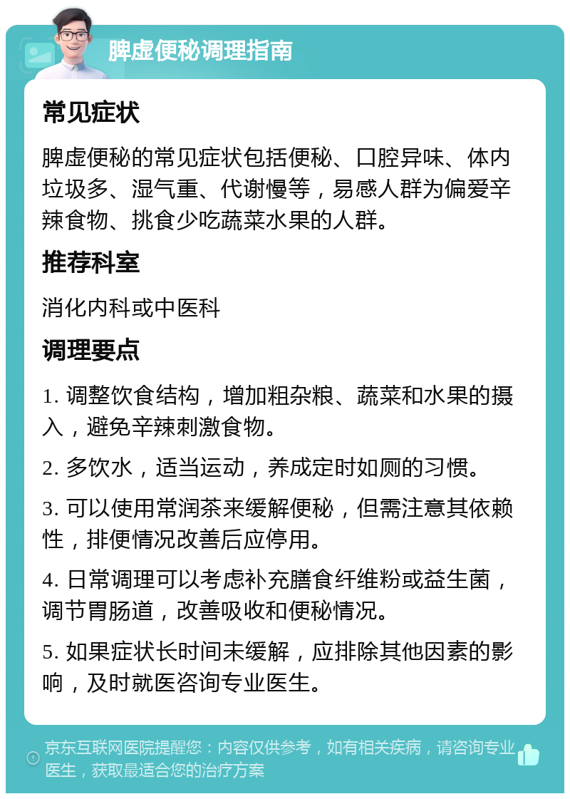 脾虚便秘调理指南 常见症状 脾虚便秘的常见症状包括便秘、口腔异味、体内垃圾多、湿气重、代谢慢等，易感人群为偏爱辛辣食物、挑食少吃蔬菜水果的人群。 推荐科室 消化内科或中医科 调理要点 1. 调整饮食结构，增加粗杂粮、蔬菜和水果的摄入，避免辛辣刺激食物。 2. 多饮水，适当运动，养成定时如厕的习惯。 3. 可以使用常润茶来缓解便秘，但需注意其依赖性，排便情况改善后应停用。 4. 日常调理可以考虑补充膳食纤维粉或益生菌，调节胃肠道，改善吸收和便秘情况。 5. 如果症状长时间未缓解，应排除其他因素的影响，及时就医咨询专业医生。