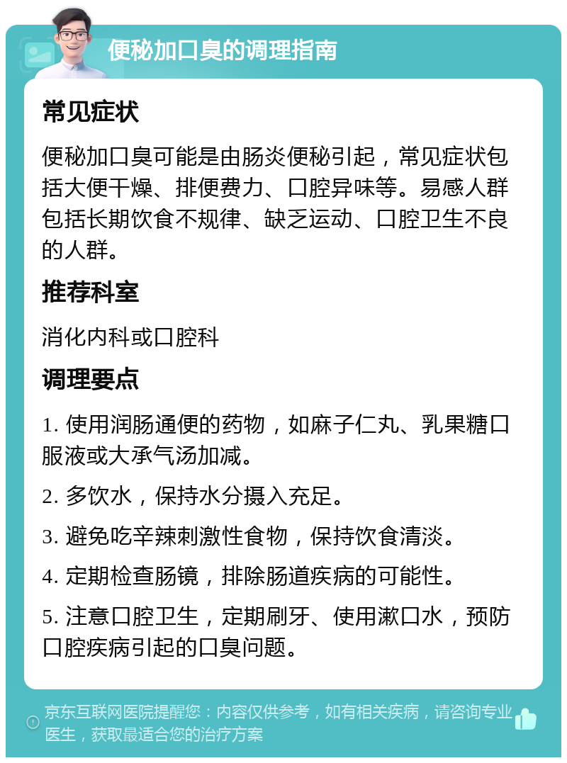 便秘加口臭的调理指南 常见症状 便秘加口臭可能是由肠炎便秘引起，常见症状包括大便干燥、排便费力、口腔异味等。易感人群包括长期饮食不规律、缺乏运动、口腔卫生不良的人群。 推荐科室 消化内科或口腔科 调理要点 1. 使用润肠通便的药物，如麻子仁丸、乳果糖口服液或大承气汤加减。 2. 多饮水，保持水分摄入充足。 3. 避免吃辛辣刺激性食物，保持饮食清淡。 4. 定期检查肠镜，排除肠道疾病的可能性。 5. 注意口腔卫生，定期刷牙、使用漱口水，预防口腔疾病引起的口臭问题。