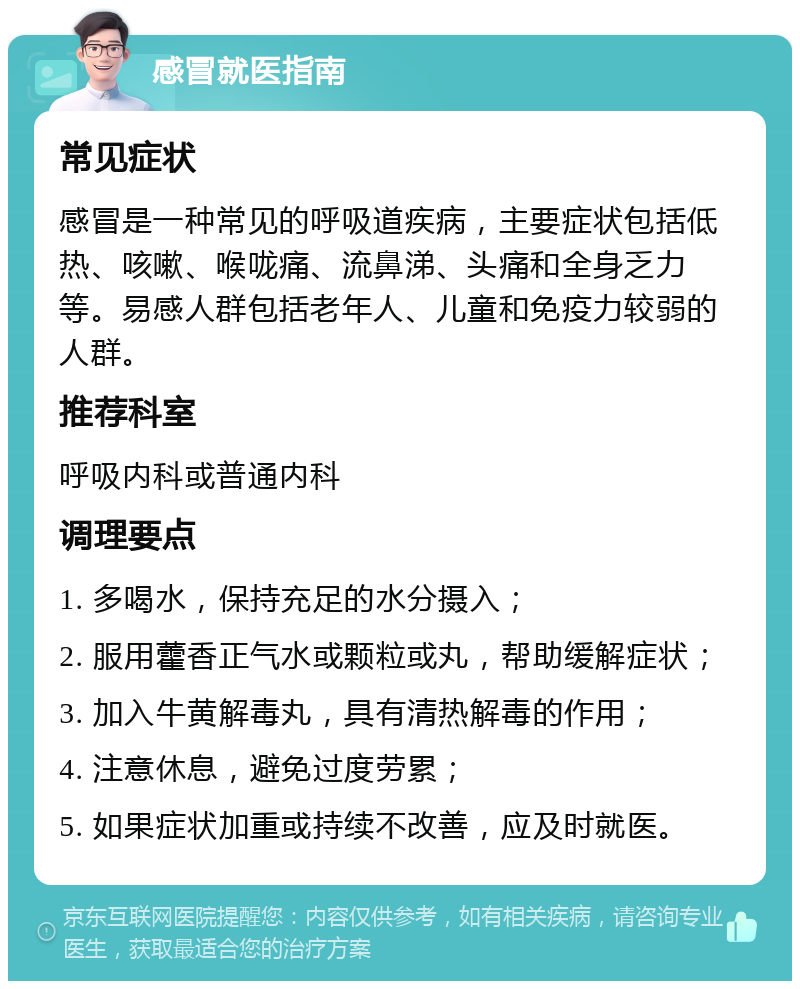 感冒就医指南 常见症状 感冒是一种常见的呼吸道疾病，主要症状包括低热、咳嗽、喉咙痛、流鼻涕、头痛和全身乏力等。易感人群包括老年人、儿童和免疫力较弱的人群。 推荐科室 呼吸内科或普通内科 调理要点 1. 多喝水，保持充足的水分摄入； 2. 服用藿香正气水或颗粒或丸，帮助缓解症状； 3. 加入牛黄解毒丸，具有清热解毒的作用； 4. 注意休息，避免过度劳累； 5. 如果症状加重或持续不改善，应及时就医。