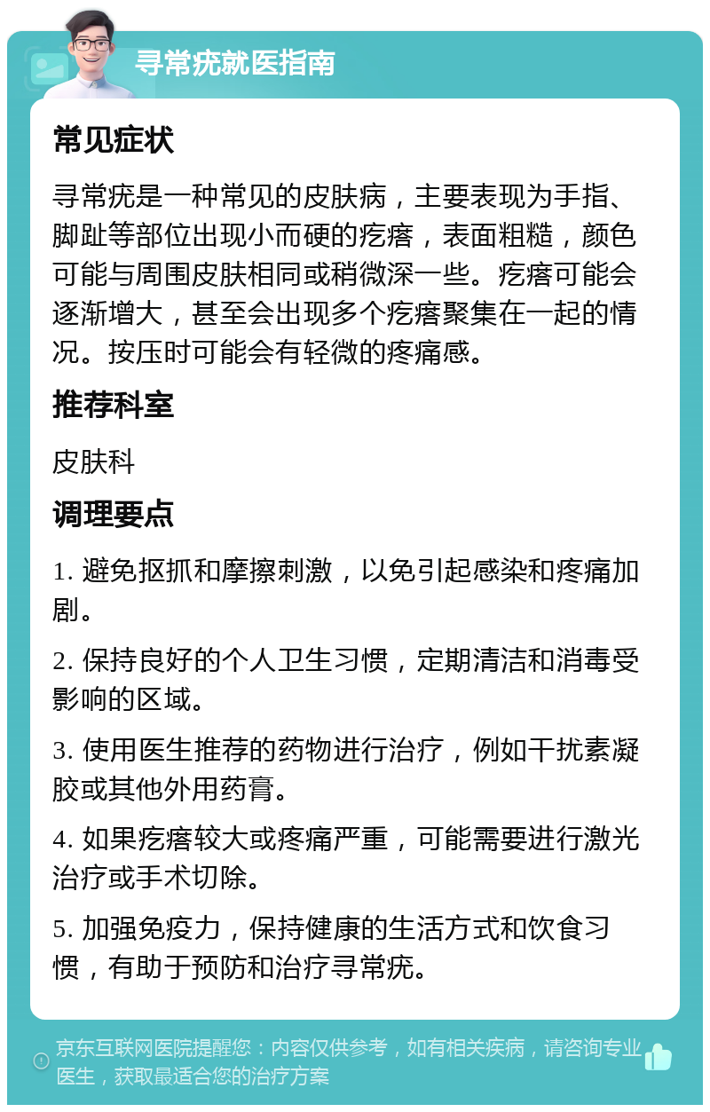 寻常疣就医指南 常见症状 寻常疣是一种常见的皮肤病，主要表现为手指、脚趾等部位出现小而硬的疙瘩，表面粗糙，颜色可能与周围皮肤相同或稍微深一些。疙瘩可能会逐渐增大，甚至会出现多个疙瘩聚集在一起的情况。按压时可能会有轻微的疼痛感。 推荐科室 皮肤科 调理要点 1. 避免抠抓和摩擦刺激，以免引起感染和疼痛加剧。 2. 保持良好的个人卫生习惯，定期清洁和消毒受影响的区域。 3. 使用医生推荐的药物进行治疗，例如干扰素凝胶或其他外用药膏。 4. 如果疙瘩较大或疼痛严重，可能需要进行激光治疗或手术切除。 5. 加强免疫力，保持健康的生活方式和饮食习惯，有助于预防和治疗寻常疣。