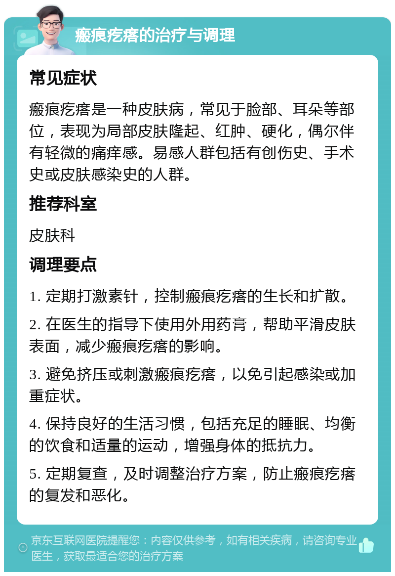 瘢痕疙瘩的治疗与调理 常见症状 瘢痕疙瘩是一种皮肤病，常见于脸部、耳朵等部位，表现为局部皮肤隆起、红肿、硬化，偶尔伴有轻微的痛痒感。易感人群包括有创伤史、手术史或皮肤感染史的人群。 推荐科室 皮肤科 调理要点 1. 定期打激素针，控制瘢痕疙瘩的生长和扩散。 2. 在医生的指导下使用外用药膏，帮助平滑皮肤表面，减少瘢痕疙瘩的影响。 3. 避免挤压或刺激瘢痕疙瘩，以免引起感染或加重症状。 4. 保持良好的生活习惯，包括充足的睡眠、均衡的饮食和适量的运动，增强身体的抵抗力。 5. 定期复查，及时调整治疗方案，防止瘢痕疙瘩的复发和恶化。