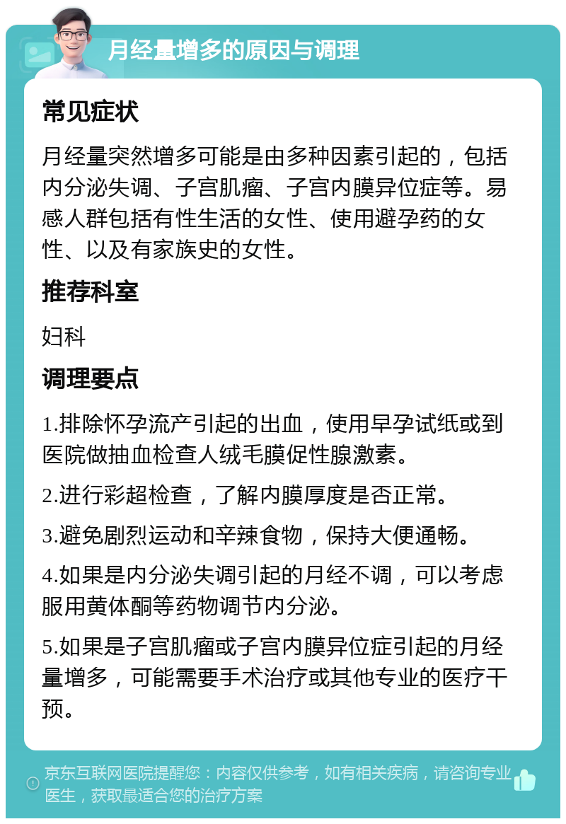 月经量增多的原因与调理 常见症状 月经量突然增多可能是由多种因素引起的，包括内分泌失调、子宫肌瘤、子宫内膜异位症等。易感人群包括有性生活的女性、使用避孕药的女性、以及有家族史的女性。 推荐科室 妇科 调理要点 1.排除怀孕流产引起的出血，使用早孕试纸或到医院做抽血检查人绒毛膜促性腺激素。 2.进行彩超检查，了解内膜厚度是否正常。 3.避免剧烈运动和辛辣食物，保持大便通畅。 4.如果是内分泌失调引起的月经不调，可以考虑服用黄体酮等药物调节内分泌。 5.如果是子宫肌瘤或子宫内膜异位症引起的月经量增多，可能需要手术治疗或其他专业的医疗干预。