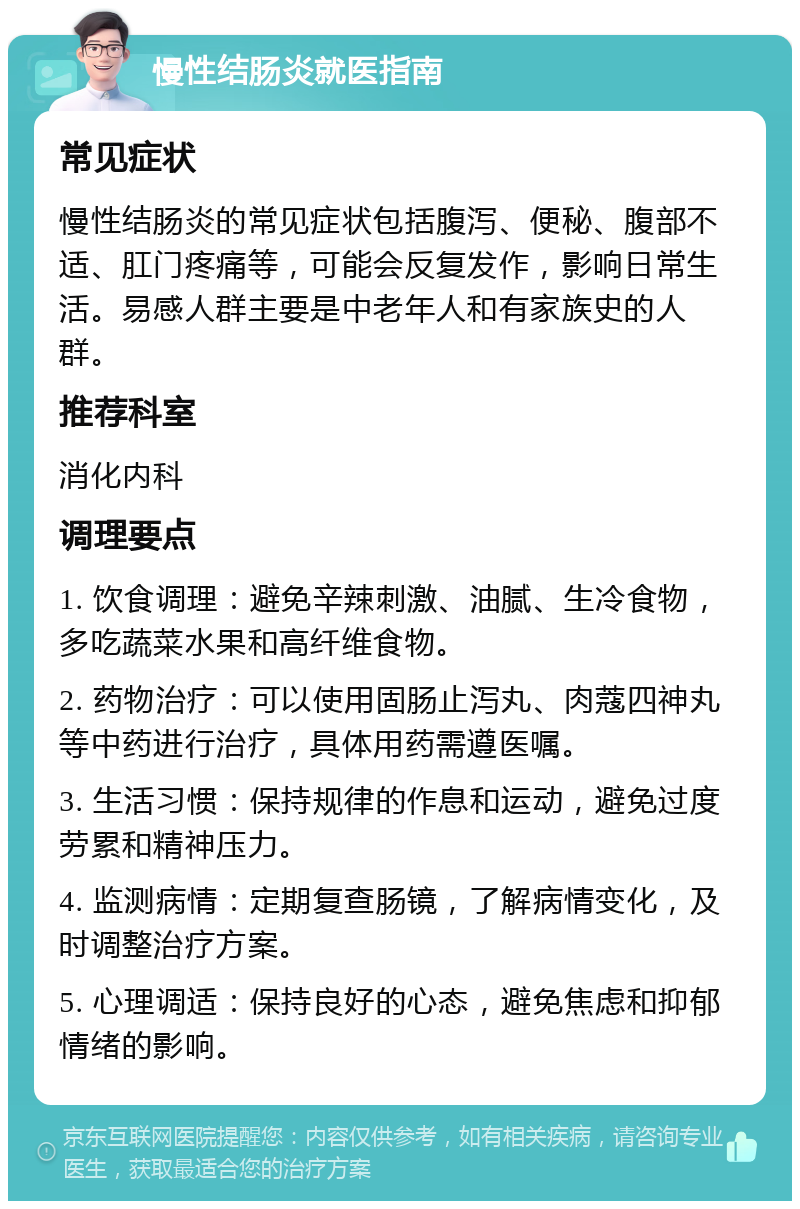 慢性结肠炎就医指南 常见症状 慢性结肠炎的常见症状包括腹泻、便秘、腹部不适、肛门疼痛等，可能会反复发作，影响日常生活。易感人群主要是中老年人和有家族史的人群。 推荐科室 消化内科 调理要点 1. 饮食调理：避免辛辣刺激、油腻、生冷食物，多吃蔬菜水果和高纤维食物。 2. 药物治疗：可以使用固肠止泻丸、肉蔻四神丸等中药进行治疗，具体用药需遵医嘱。 3. 生活习惯：保持规律的作息和运动，避免过度劳累和精神压力。 4. 监测病情：定期复查肠镜，了解病情变化，及时调整治疗方案。 5. 心理调适：保持良好的心态，避免焦虑和抑郁情绪的影响。