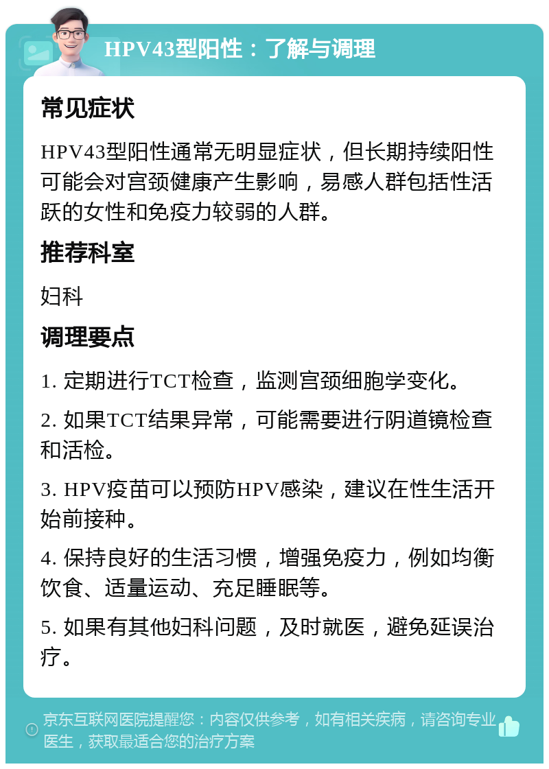 HPV43型阳性：了解与调理 常见症状 HPV43型阳性通常无明显症状，但长期持续阳性可能会对宫颈健康产生影响，易感人群包括性活跃的女性和免疫力较弱的人群。 推荐科室 妇科 调理要点 1. 定期进行TCT检查，监测宫颈细胞学变化。 2. 如果TCT结果异常，可能需要进行阴道镜检查和活检。 3. HPV疫苗可以预防HPV感染，建议在性生活开始前接种。 4. 保持良好的生活习惯，增强免疫力，例如均衡饮食、适量运动、充足睡眠等。 5. 如果有其他妇科问题，及时就医，避免延误治疗。