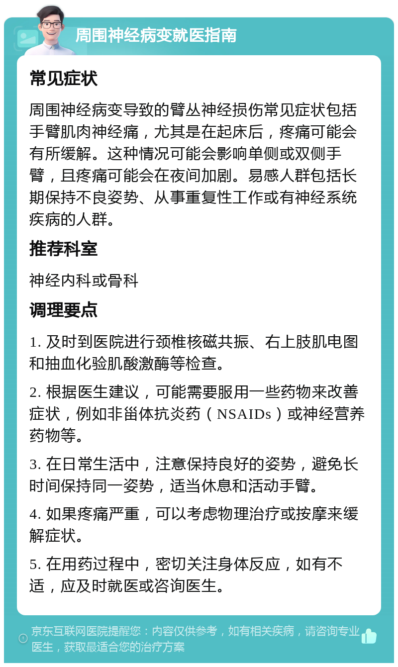 周围神经病变就医指南 常见症状 周围神经病变导致的臂丛神经损伤常见症状包括手臂肌肉神经痛，尤其是在起床后，疼痛可能会有所缓解。这种情况可能会影响单侧或双侧手臂，且疼痛可能会在夜间加剧。易感人群包括长期保持不良姿势、从事重复性工作或有神经系统疾病的人群。 推荐科室 神经内科或骨科 调理要点 1. 及时到医院进行颈椎核磁共振、右上肢肌电图和抽血化验肌酸激酶等检查。 2. 根据医生建议，可能需要服用一些药物来改善症状，例如非甾体抗炎药（NSAIDs）或神经营养药物等。 3. 在日常生活中，注意保持良好的姿势，避免长时间保持同一姿势，适当休息和活动手臂。 4. 如果疼痛严重，可以考虑物理治疗或按摩来缓解症状。 5. 在用药过程中，密切关注身体反应，如有不适，应及时就医或咨询医生。