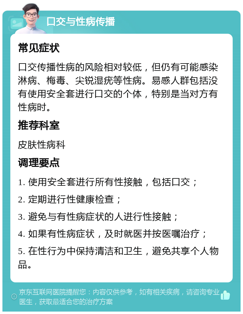 口交与性病传播 常见症状 口交传播性病的风险相对较低，但仍有可能感染淋病、梅毒、尖锐湿疣等性病。易感人群包括没有使用安全套进行口交的个体，特别是当对方有性病时。 推荐科室 皮肤性病科 调理要点 1. 使用安全套进行所有性接触，包括口交； 2. 定期进行性健康检查； 3. 避免与有性病症状的人进行性接触； 4. 如果有性病症状，及时就医并按医嘱治疗； 5. 在性行为中保持清洁和卫生，避免共享个人物品。