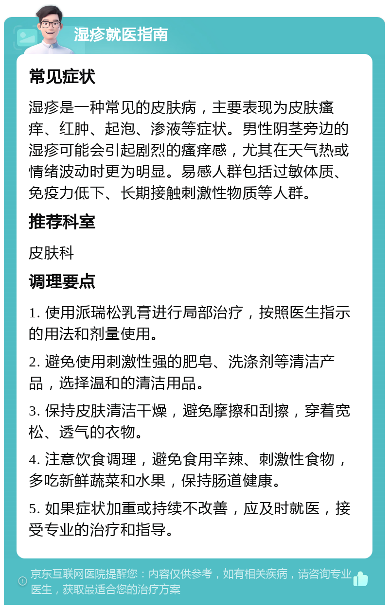 湿疹就医指南 常见症状 湿疹是一种常见的皮肤病，主要表现为皮肤瘙痒、红肿、起泡、渗液等症状。男性阴茎旁边的湿疹可能会引起剧烈的瘙痒感，尤其在天气热或情绪波动时更为明显。易感人群包括过敏体质、免疫力低下、长期接触刺激性物质等人群。 推荐科室 皮肤科 调理要点 1. 使用派瑞松乳膏进行局部治疗，按照医生指示的用法和剂量使用。 2. 避免使用刺激性强的肥皂、洗涤剂等清洁产品，选择温和的清洁用品。 3. 保持皮肤清洁干燥，避免摩擦和刮擦，穿着宽松、透气的衣物。 4. 注意饮食调理，避免食用辛辣、刺激性食物，多吃新鲜蔬菜和水果，保持肠道健康。 5. 如果症状加重或持续不改善，应及时就医，接受专业的治疗和指导。