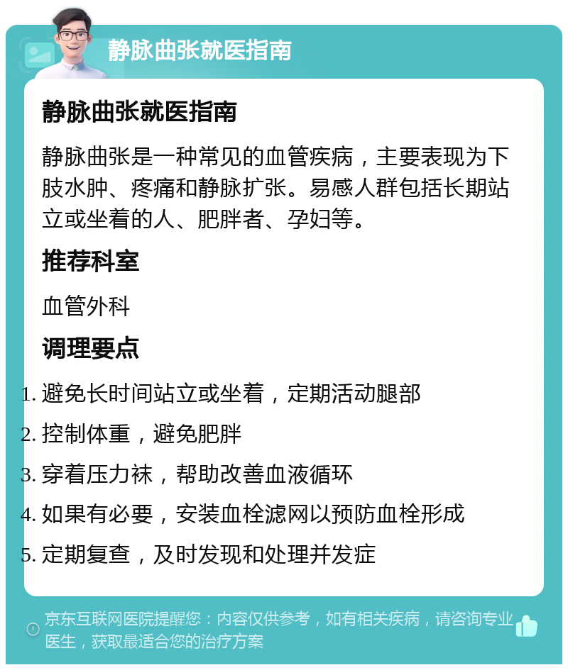 静脉曲张就医指南 静脉曲张就医指南 静脉曲张是一种常见的血管疾病，主要表现为下肢水肿、疼痛和静脉扩张。易感人群包括长期站立或坐着的人、肥胖者、孕妇等。 推荐科室 血管外科 调理要点 避免长时间站立或坐着，定期活动腿部 控制体重，避免肥胖 穿着压力袜，帮助改善血液循环 如果有必要，安装血栓滤网以预防血栓形成 定期复查，及时发现和处理并发症