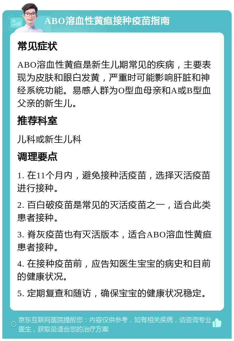 ABO溶血性黄疸接种疫苗指南 常见症状 ABO溶血性黄疸是新生儿期常见的疾病，主要表现为皮肤和眼白发黄，严重时可能影响肝脏和神经系统功能。易感人群为O型血母亲和A或B型血父亲的新生儿。 推荐科室 儿科或新生儿科 调理要点 1. 在11个月内，避免接种活疫苗，选择灭活疫苗进行接种。 2. 百白破疫苗是常见的灭活疫苗之一，适合此类患者接种。 3. 脊灰疫苗也有灭活版本，适合ABO溶血性黄疸患者接种。 4. 在接种疫苗前，应告知医生宝宝的病史和目前的健康状况。 5. 定期复查和随访，确保宝宝的健康状况稳定。