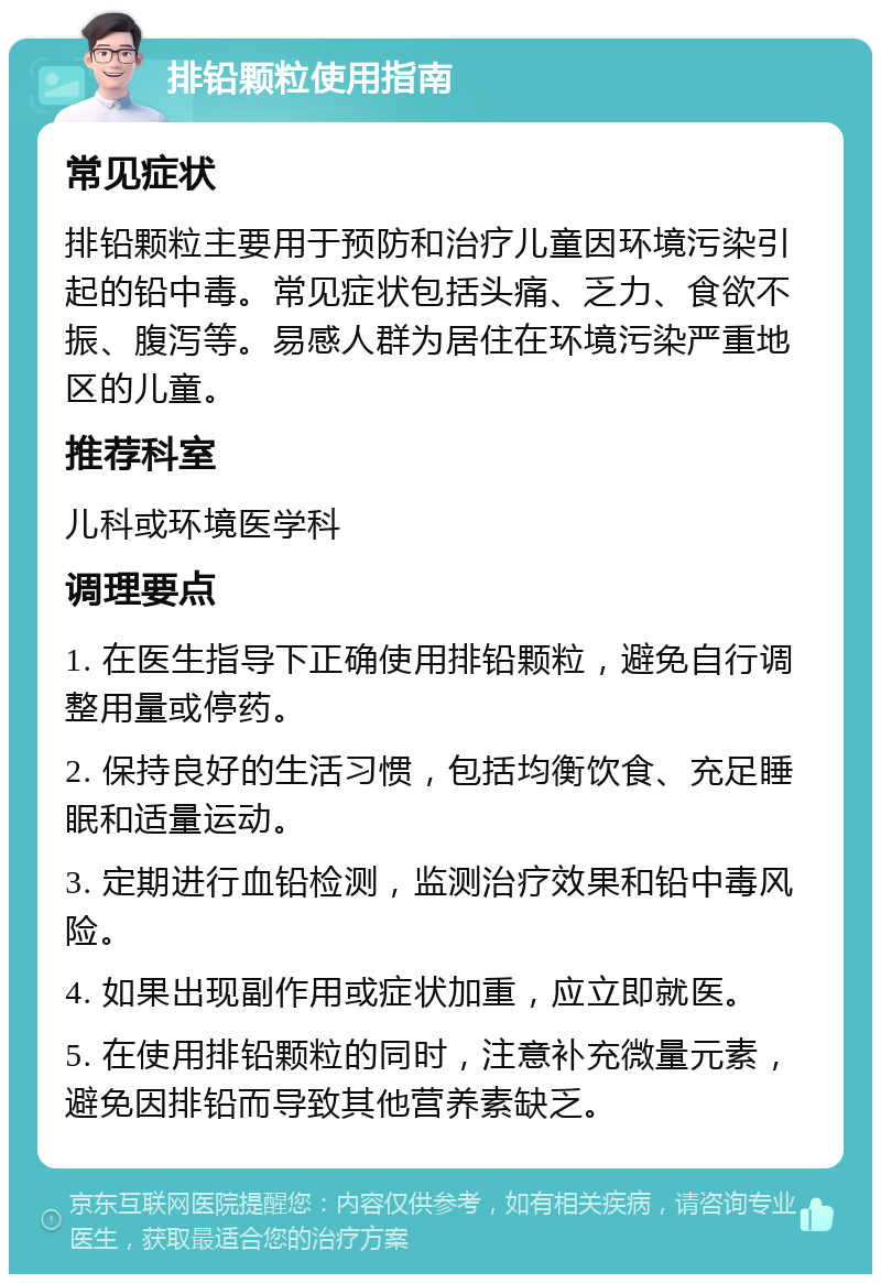 排铅颗粒使用指南 常见症状 排铅颗粒主要用于预防和治疗儿童因环境污染引起的铅中毒。常见症状包括头痛、乏力、食欲不振、腹泻等。易感人群为居住在环境污染严重地区的儿童。 推荐科室 儿科或环境医学科 调理要点 1. 在医生指导下正确使用排铅颗粒，避免自行调整用量或停药。 2. 保持良好的生活习惯，包括均衡饮食、充足睡眠和适量运动。 3. 定期进行血铅检测，监测治疗效果和铅中毒风险。 4. 如果出现副作用或症状加重，应立即就医。 5. 在使用排铅颗粒的同时，注意补充微量元素，避免因排铅而导致其他营养素缺乏。