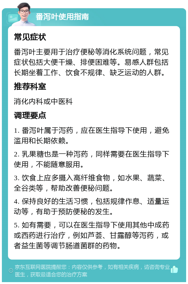 番泻叶使用指南 常见症状 番泻叶主要用于治疗便秘等消化系统问题，常见症状包括大便干燥、排便困难等。易感人群包括长期坐着工作、饮食不规律、缺乏运动的人群。 推荐科室 消化内科或中医科 调理要点 1. 番泻叶属于泻药，应在医生指导下使用，避免滥用和长期依赖。 2. 乳果糖也是一种泻药，同样需要在医生指导下使用，不能随意服用。 3. 饮食上应多摄入高纤维食物，如水果、蔬菜、全谷类等，帮助改善便秘问题。 4. 保持良好的生活习惯，包括规律作息、适量运动等，有助于预防便秘的发生。 5. 如有需要，可以在医生指导下使用其他中成药或西药进行治疗，例如芦荟、甘露醇等泻药，或者益生菌等调节肠道菌群的药物。