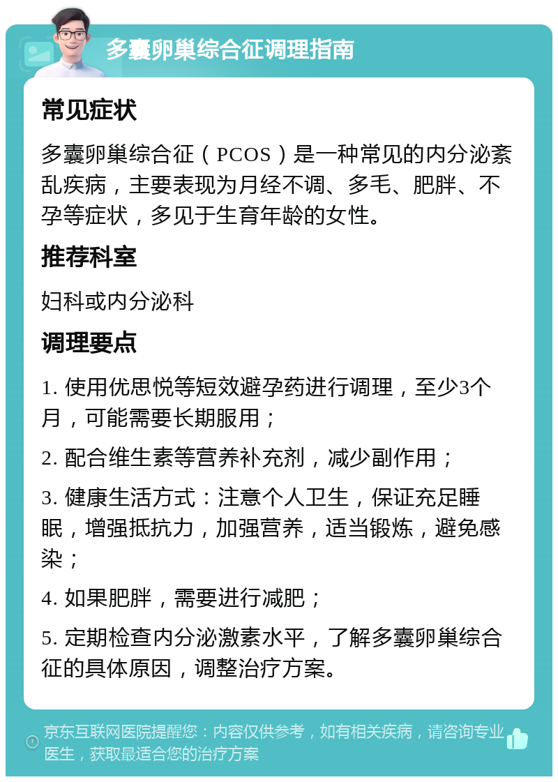 多囊卵巢综合征调理指南 常见症状 多囊卵巢综合征（PCOS）是一种常见的内分泌紊乱疾病，主要表现为月经不调、多毛、肥胖、不孕等症状，多见于生育年龄的女性。 推荐科室 妇科或内分泌科 调理要点 1. 使用优思悦等短效避孕药进行调理，至少3个月，可能需要长期服用； 2. 配合维生素等营养补充剂，减少副作用； 3. 健康生活方式：注意个人卫生，保证充足睡眠，增强抵抗力，加强营养，适当锻炼，避免感染； 4. 如果肥胖，需要进行减肥； 5. 定期检查内分泌激素水平，了解多囊卵巢综合征的具体原因，调整治疗方案。