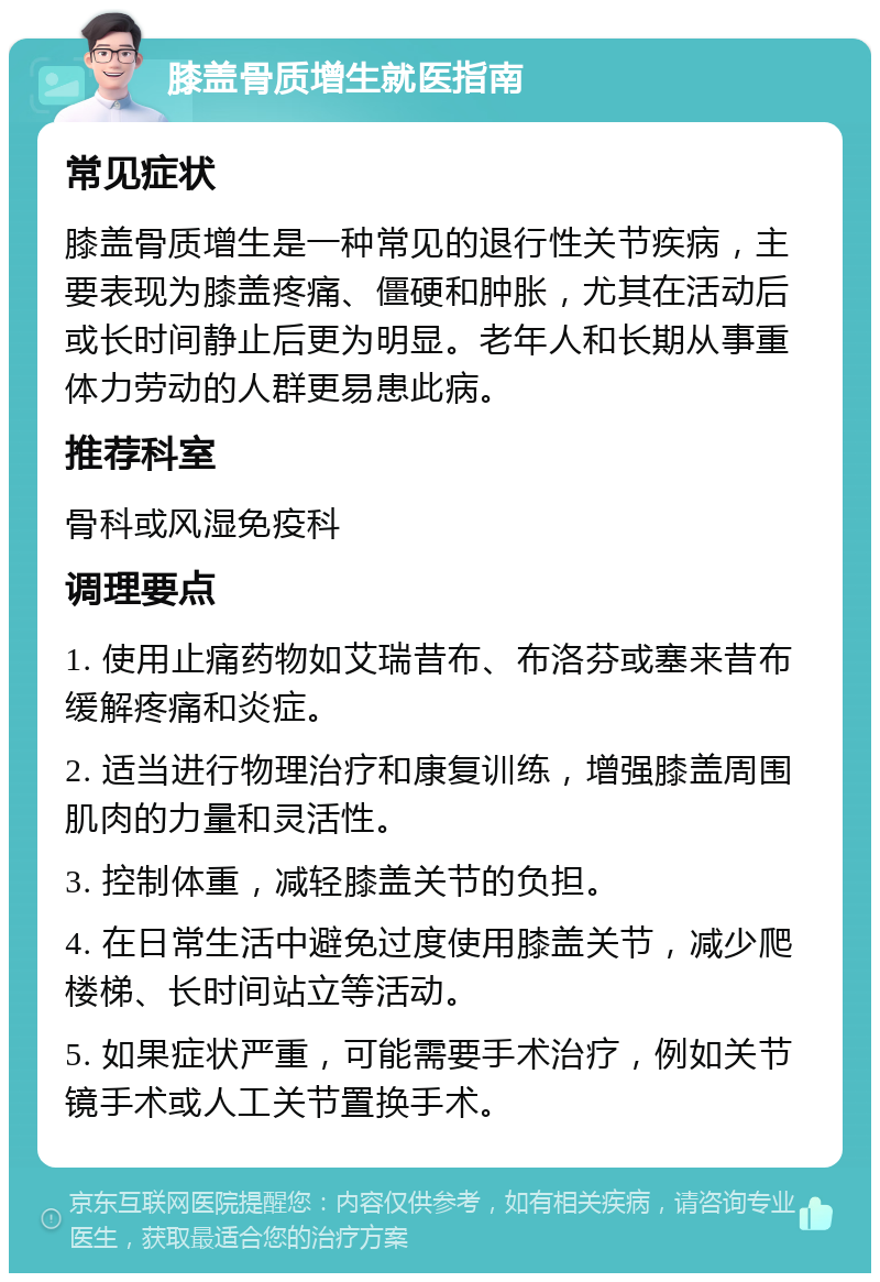 膝盖骨质增生就医指南 常见症状 膝盖骨质增生是一种常见的退行性关节疾病，主要表现为膝盖疼痛、僵硬和肿胀，尤其在活动后或长时间静止后更为明显。老年人和长期从事重体力劳动的人群更易患此病。 推荐科室 骨科或风湿免疫科 调理要点 1. 使用止痛药物如艾瑞昔布、布洛芬或塞来昔布缓解疼痛和炎症。 2. 适当进行物理治疗和康复训练，增强膝盖周围肌肉的力量和灵活性。 3. 控制体重，减轻膝盖关节的负担。 4. 在日常生活中避免过度使用膝盖关节，减少爬楼梯、长时间站立等活动。 5. 如果症状严重，可能需要手术治疗，例如关节镜手术或人工关节置换手术。