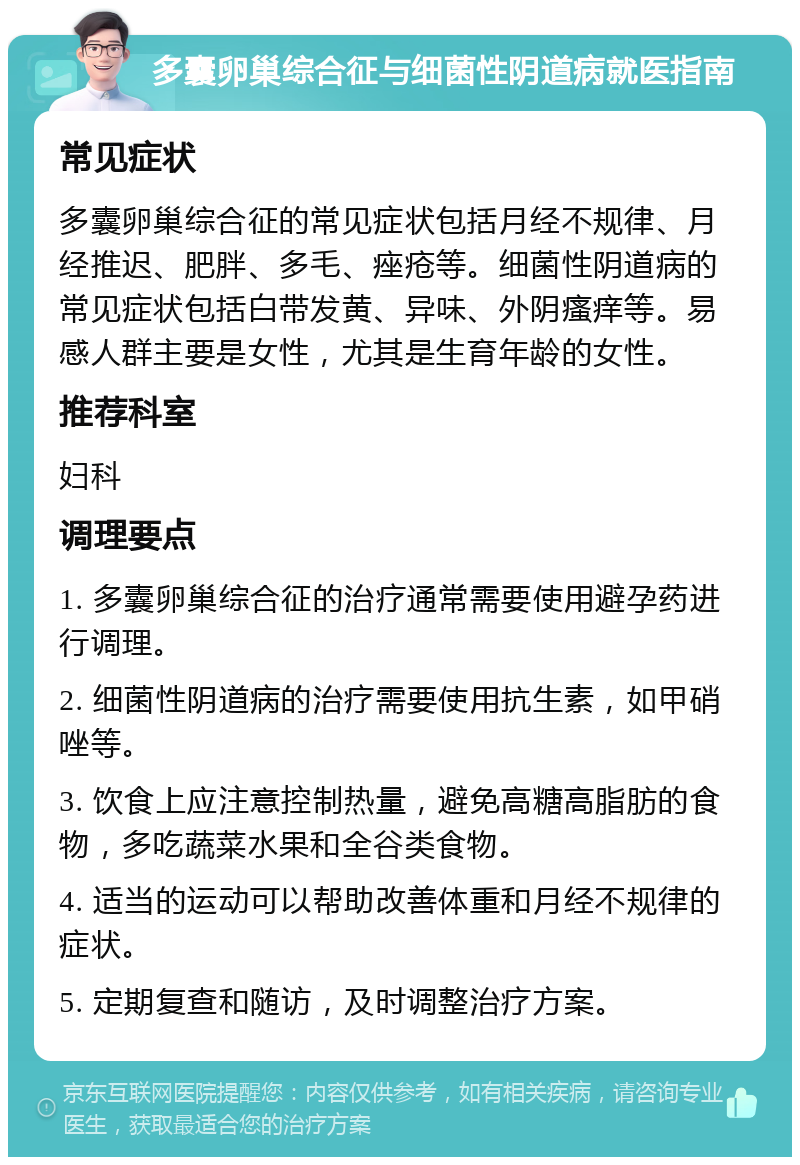 多囊卵巢综合征与细菌性阴道病就医指南 常见症状 多囊卵巢综合征的常见症状包括月经不规律、月经推迟、肥胖、多毛、痤疮等。细菌性阴道病的常见症状包括白带发黄、异味、外阴瘙痒等。易感人群主要是女性，尤其是生育年龄的女性。 推荐科室 妇科 调理要点 1. 多囊卵巢综合征的治疗通常需要使用避孕药进行调理。 2. 细菌性阴道病的治疗需要使用抗生素，如甲硝唑等。 3. 饮食上应注意控制热量，避免高糖高脂肪的食物，多吃蔬菜水果和全谷类食物。 4. 适当的运动可以帮助改善体重和月经不规律的症状。 5. 定期复查和随访，及时调整治疗方案。