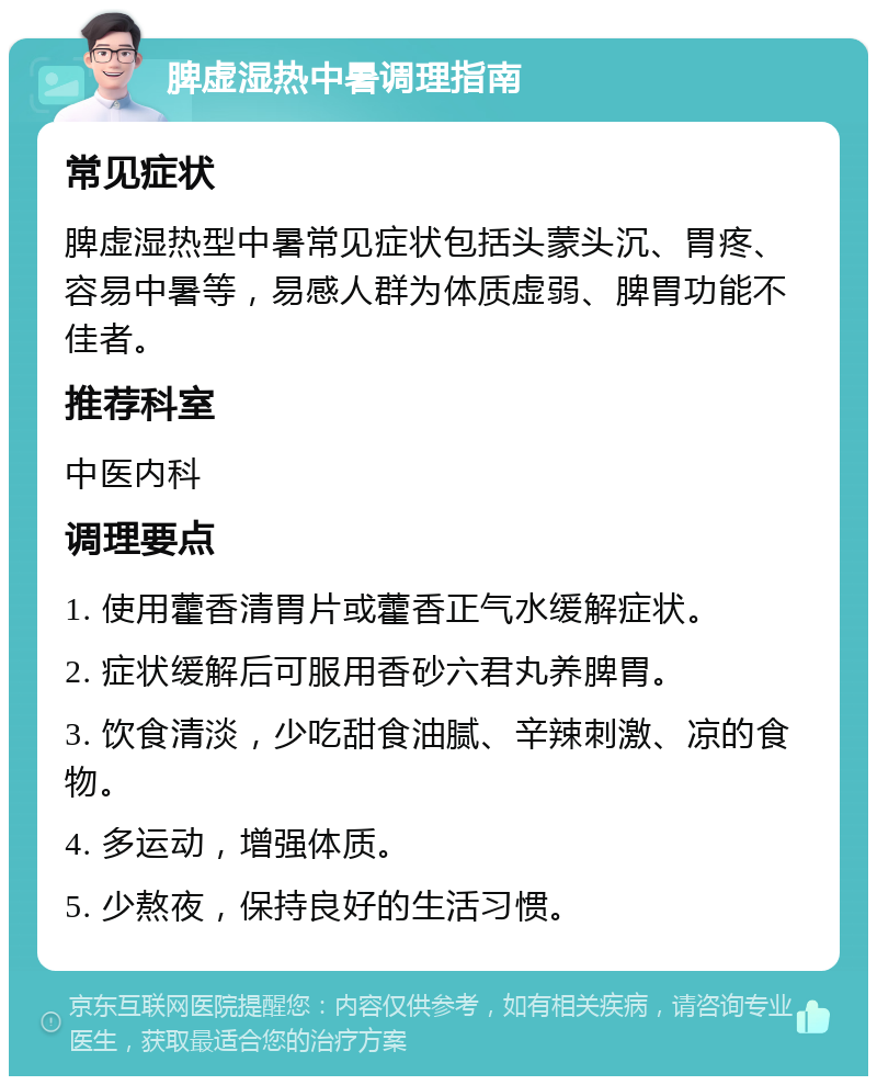 脾虚湿热中暑调理指南 常见症状 脾虚湿热型中暑常见症状包括头蒙头沉、胃疼、容易中暑等，易感人群为体质虚弱、脾胃功能不佳者。 推荐科室 中医内科 调理要点 1. 使用藿香清胃片或藿香正气水缓解症状。 2. 症状缓解后可服用香砂六君丸养脾胃。 3. 饮食清淡，少吃甜食油腻、辛辣刺激、凉的食物。 4. 多运动，增强体质。 5. 少熬夜，保持良好的生活习惯。