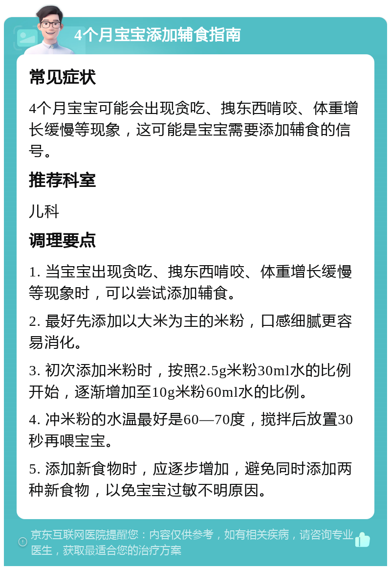 4个月宝宝添加辅食指南 常见症状 4个月宝宝可能会出现贪吃、拽东西啃咬、体重增长缓慢等现象，这可能是宝宝需要添加辅食的信号。 推荐科室 儿科 调理要点 1. 当宝宝出现贪吃、拽东西啃咬、体重增长缓慢等现象时，可以尝试添加辅食。 2. 最好先添加以大米为主的米粉，口感细腻更容易消化。 3. 初次添加米粉时，按照2.5g米粉30ml水的比例开始，逐渐增加至10g米粉60ml水的比例。 4. 冲米粉的水温最好是60—70度，搅拌后放置30秒再喂宝宝。 5. 添加新食物时，应逐步增加，避免同时添加两种新食物，以免宝宝过敏不明原因。