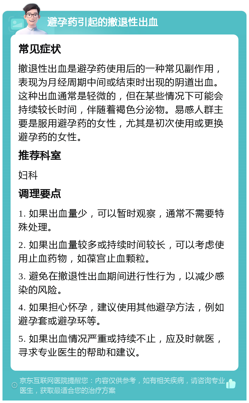 避孕药引起的撤退性出血 常见症状 撤退性出血是避孕药使用后的一种常见副作用，表现为月经周期中间或结束时出现的阴道出血。这种出血通常是轻微的，但在某些情况下可能会持续较长时间，伴随着褐色分泌物。易感人群主要是服用避孕药的女性，尤其是初次使用或更换避孕药的女性。 推荐科室 妇科 调理要点 1. 如果出血量少，可以暂时观察，通常不需要特殊处理。 2. 如果出血量较多或持续时间较长，可以考虑使用止血药物，如葆宫止血颗粒。 3. 避免在撤退性出血期间进行性行为，以减少感染的风险。 4. 如果担心怀孕，建议使用其他避孕方法，例如避孕套或避孕环等。 5. 如果出血情况严重或持续不止，应及时就医，寻求专业医生的帮助和建议。