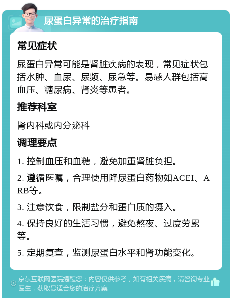 尿蛋白异常的治疗指南 常见症状 尿蛋白异常可能是肾脏疾病的表现，常见症状包括水肿、血尿、尿频、尿急等。易感人群包括高血压、糖尿病、肾炎等患者。 推荐科室 肾内科或内分泌科 调理要点 1. 控制血压和血糖，避免加重肾脏负担。 2. 遵循医嘱，合理使用降尿蛋白药物如ACEI、ARB等。 3. 注意饮食，限制盐分和蛋白质的摄入。 4. 保持良好的生活习惯，避免熬夜、过度劳累等。 5. 定期复查，监测尿蛋白水平和肾功能变化。