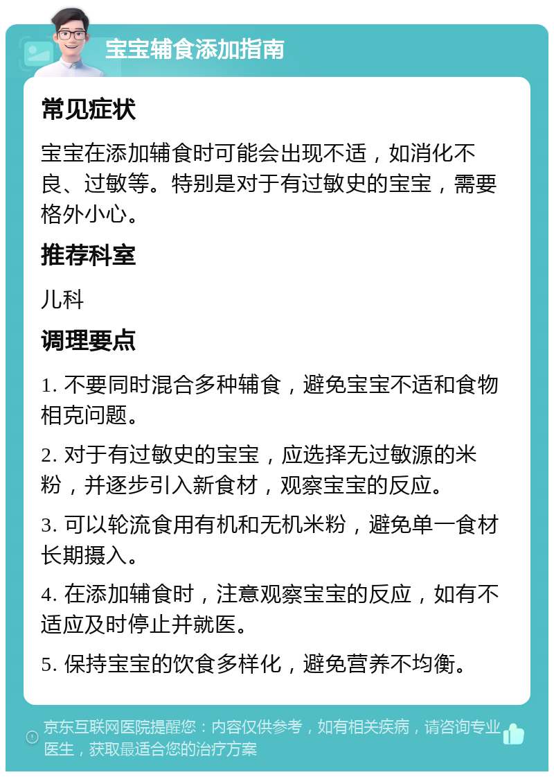 宝宝辅食添加指南 常见症状 宝宝在添加辅食时可能会出现不适，如消化不良、过敏等。特别是对于有过敏史的宝宝，需要格外小心。 推荐科室 儿科 调理要点 1. 不要同时混合多种辅食，避免宝宝不适和食物相克问题。 2. 对于有过敏史的宝宝，应选择无过敏源的米粉，并逐步引入新食材，观察宝宝的反应。 3. 可以轮流食用有机和无机米粉，避免单一食材长期摄入。 4. 在添加辅食时，注意观察宝宝的反应，如有不适应及时停止并就医。 5. 保持宝宝的饮食多样化，避免营养不均衡。