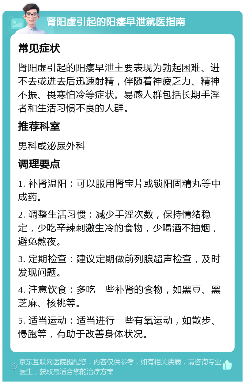 肾阳虚引起的阳痿早泄就医指南 常见症状 肾阳虚引起的阳痿早泄主要表现为勃起困难、进不去或进去后迅速射精，伴随着神疲乏力、精神不振、畏寒怕冷等症状。易感人群包括长期手淫者和生活习惯不良的人群。 推荐科室 男科或泌尿外科 调理要点 1. 补肾温阳：可以服用肾宝片或锁阳固精丸等中成药。 2. 调整生活习惯：减少手淫次数，保持情绪稳定，少吃辛辣刺激生冷的食物，少喝酒不抽烟，避免熬夜。 3. 定期检查：建议定期做前列腺超声检查，及时发现问题。 4. 注意饮食：多吃一些补肾的食物，如黑豆、黑芝麻、核桃等。 5. 适当运动：适当进行一些有氧运动，如散步、慢跑等，有助于改善身体状况。