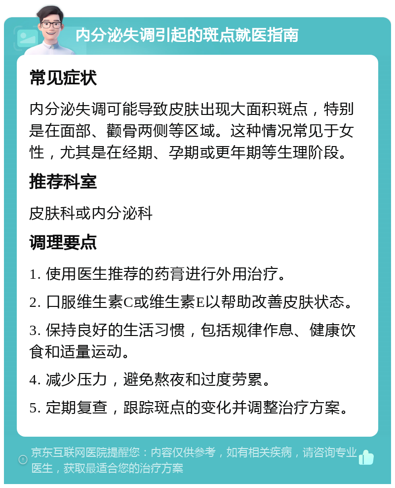 内分泌失调引起的斑点就医指南 常见症状 内分泌失调可能导致皮肤出现大面积斑点，特别是在面部、颧骨两侧等区域。这种情况常见于女性，尤其是在经期、孕期或更年期等生理阶段。 推荐科室 皮肤科或内分泌科 调理要点 1. 使用医生推荐的药膏进行外用治疗。 2. 口服维生素C或维生素E以帮助改善皮肤状态。 3. 保持良好的生活习惯，包括规律作息、健康饮食和适量运动。 4. 减少压力，避免熬夜和过度劳累。 5. 定期复查，跟踪斑点的变化并调整治疗方案。