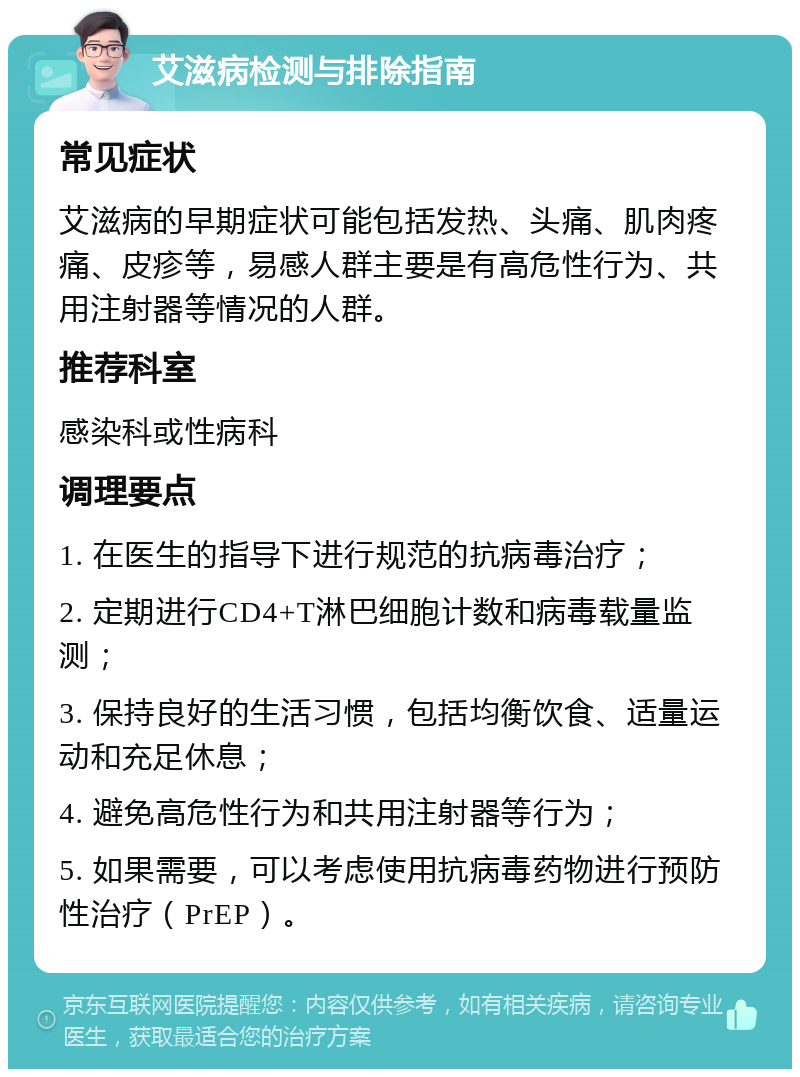 艾滋病检测与排除指南 常见症状 艾滋病的早期症状可能包括发热、头痛、肌肉疼痛、皮疹等，易感人群主要是有高危性行为、共用注射器等情况的人群。 推荐科室 感染科或性病科 调理要点 1. 在医生的指导下进行规范的抗病毒治疗； 2. 定期进行CD4+T淋巴细胞计数和病毒载量监测； 3. 保持良好的生活习惯，包括均衡饮食、适量运动和充足休息； 4. 避免高危性行为和共用注射器等行为； 5. 如果需要，可以考虑使用抗病毒药物进行预防性治疗（PrEP）。