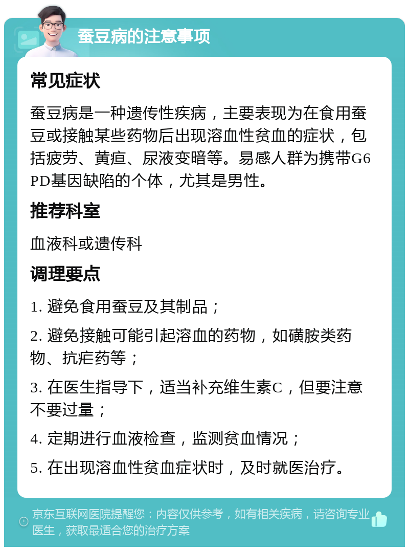 蚕豆病的注意事项 常见症状 蚕豆病是一种遗传性疾病，主要表现为在食用蚕豆或接触某些药物后出现溶血性贫血的症状，包括疲劳、黄疸、尿液变暗等。易感人群为携带G6PD基因缺陷的个体，尤其是男性。 推荐科室 血液科或遗传科 调理要点 1. 避免食用蚕豆及其制品； 2. 避免接触可能引起溶血的药物，如磺胺类药物、抗疟药等； 3. 在医生指导下，适当补充维生素C，但要注意不要过量； 4. 定期进行血液检查，监测贫血情况； 5. 在出现溶血性贫血症状时，及时就医治疗。