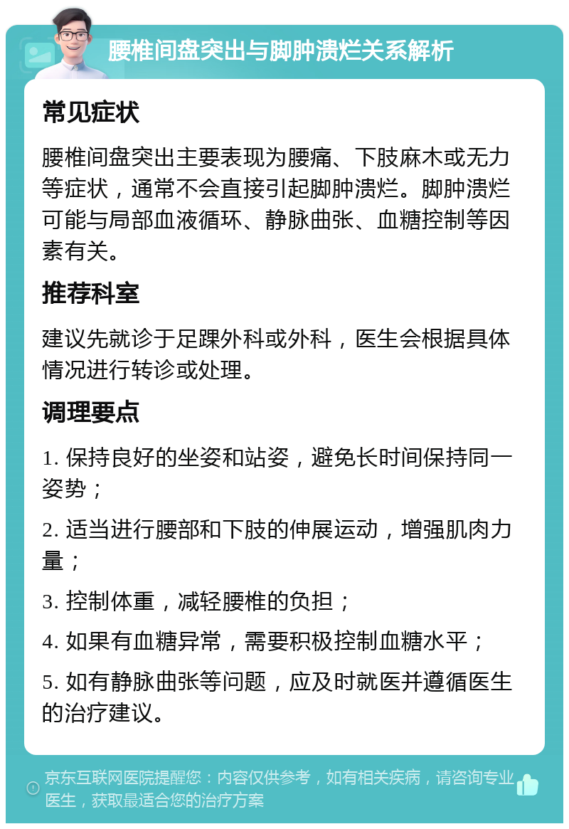 腰椎间盘突出与脚肿溃烂关系解析 常见症状 腰椎间盘突出主要表现为腰痛、下肢麻木或无力等症状，通常不会直接引起脚肿溃烂。脚肿溃烂可能与局部血液循环、静脉曲张、血糖控制等因素有关。 推荐科室 建议先就诊于足踝外科或外科，医生会根据具体情况进行转诊或处理。 调理要点 1. 保持良好的坐姿和站姿，避免长时间保持同一姿势； 2. 适当进行腰部和下肢的伸展运动，增强肌肉力量； 3. 控制体重，减轻腰椎的负担； 4. 如果有血糖异常，需要积极控制血糖水平； 5. 如有静脉曲张等问题，应及时就医并遵循医生的治疗建议。