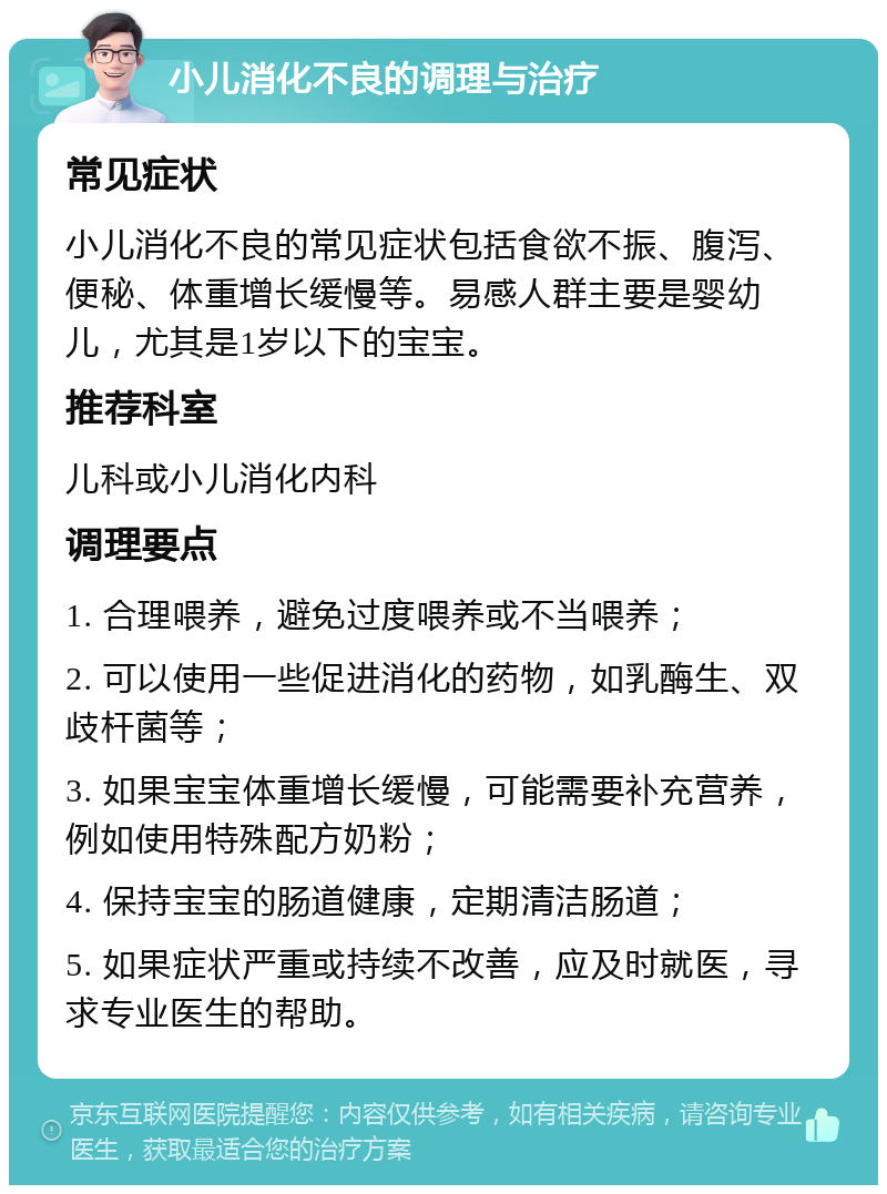 小儿消化不良的调理与治疗 常见症状 小儿消化不良的常见症状包括食欲不振、腹泻、便秘、体重增长缓慢等。易感人群主要是婴幼儿，尤其是1岁以下的宝宝。 推荐科室 儿科或小儿消化内科 调理要点 1. 合理喂养，避免过度喂养或不当喂养； 2. 可以使用一些促进消化的药物，如乳酶生、双歧杆菌等； 3. 如果宝宝体重增长缓慢，可能需要补充营养，例如使用特殊配方奶粉； 4. 保持宝宝的肠道健康，定期清洁肠道； 5. 如果症状严重或持续不改善，应及时就医，寻求专业医生的帮助。