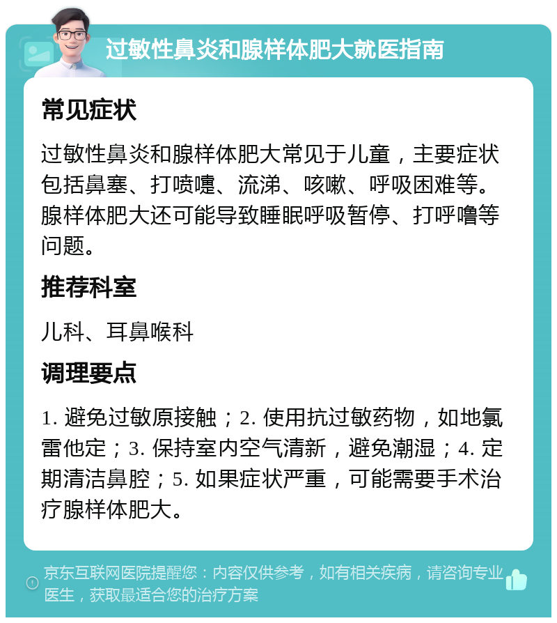 过敏性鼻炎和腺样体肥大就医指南 常见症状 过敏性鼻炎和腺样体肥大常见于儿童，主要症状包括鼻塞、打喷嚏、流涕、咳嗽、呼吸困难等。腺样体肥大还可能导致睡眠呼吸暂停、打呼噜等问题。 推荐科室 儿科、耳鼻喉科 调理要点 1. 避免过敏原接触；2. 使用抗过敏药物，如地氯雷他定；3. 保持室内空气清新，避免潮湿；4. 定期清洁鼻腔；5. 如果症状严重，可能需要手术治疗腺样体肥大。