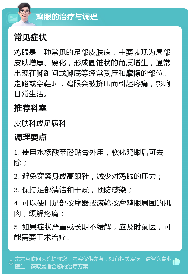 鸡眼的治疗与调理 常见症状 鸡眼是一种常见的足部皮肤病，主要表现为局部皮肤增厚、硬化，形成圆锥状的角质增生，通常出现在脚趾间或脚底等经常受压和摩擦的部位。走路或穿鞋时，鸡眼会被挤压而引起疼痛，影响日常生活。 推荐科室 皮肤科或足病科 调理要点 1. 使用水杨酸苯酚贴膏外用，软化鸡眼后可去除； 2. 避免穿紧身或高跟鞋，减少对鸡眼的压力； 3. 保持足部清洁和干燥，预防感染； 4. 可以使用足部按摩器或滚轮按摩鸡眼周围的肌肉，缓解疼痛； 5. 如果症状严重或长期不缓解，应及时就医，可能需要手术治疗。