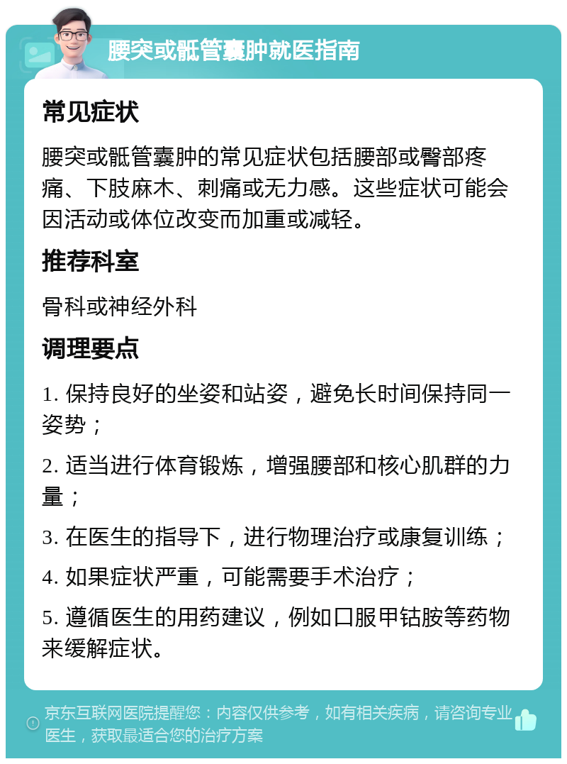 腰突或骶管囊肿就医指南 常见症状 腰突或骶管囊肿的常见症状包括腰部或臀部疼痛、下肢麻木、刺痛或无力感。这些症状可能会因活动或体位改变而加重或减轻。 推荐科室 骨科或神经外科 调理要点 1. 保持良好的坐姿和站姿，避免长时间保持同一姿势； 2. 适当进行体育锻炼，增强腰部和核心肌群的力量； 3. 在医生的指导下，进行物理治疗或康复训练； 4. 如果症状严重，可能需要手术治疗； 5. 遵循医生的用药建议，例如口服甲钴胺等药物来缓解症状。