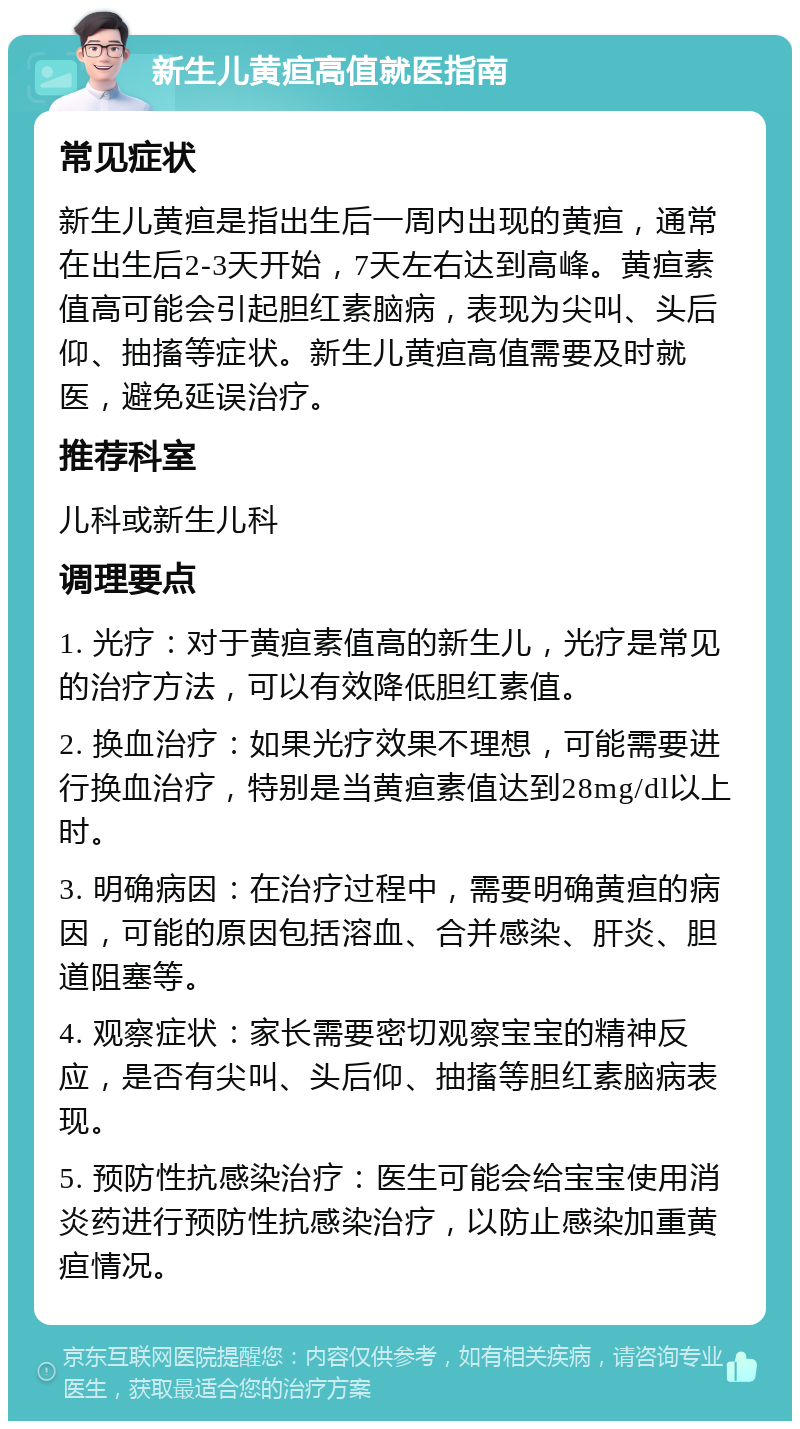 新生儿黄疸高值就医指南 常见症状 新生儿黄疸是指出生后一周内出现的黄疸，通常在出生后2-3天开始，7天左右达到高峰。黄疸素值高可能会引起胆红素脑病，表现为尖叫、头后仰、抽搐等症状。新生儿黄疸高值需要及时就医，避免延误治疗。 推荐科室 儿科或新生儿科 调理要点 1. 光疗：对于黄疸素值高的新生儿，光疗是常见的治疗方法，可以有效降低胆红素值。 2. 换血治疗：如果光疗效果不理想，可能需要进行换血治疗，特别是当黄疸素值达到28mg/dl以上时。 3. 明确病因：在治疗过程中，需要明确黄疸的病因，可能的原因包括溶血、合并感染、肝炎、胆道阻塞等。 4. 观察症状：家长需要密切观察宝宝的精神反应，是否有尖叫、头后仰、抽搐等胆红素脑病表现。 5. 预防性抗感染治疗：医生可能会给宝宝使用消炎药进行预防性抗感染治疗，以防止感染加重黄疸情况。