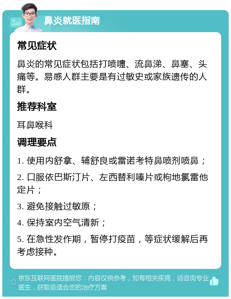 鼻炎就医指南 常见症状 鼻炎的常见症状包括打喷嚏、流鼻涕、鼻塞、头痛等。易感人群主要是有过敏史或家族遗传的人群。 推荐科室 耳鼻喉科 调理要点 1. 使用内舒拿、辅舒良或雷诺考特鼻喷剂喷鼻； 2. 口服依巴斯汀片、左西替利嗪片或枸地氯雷他定片； 3. 避免接触过敏原； 4. 保持室内空气清新； 5. 在急性发作期，暂停打疫苗，等症状缓解后再考虑接种。