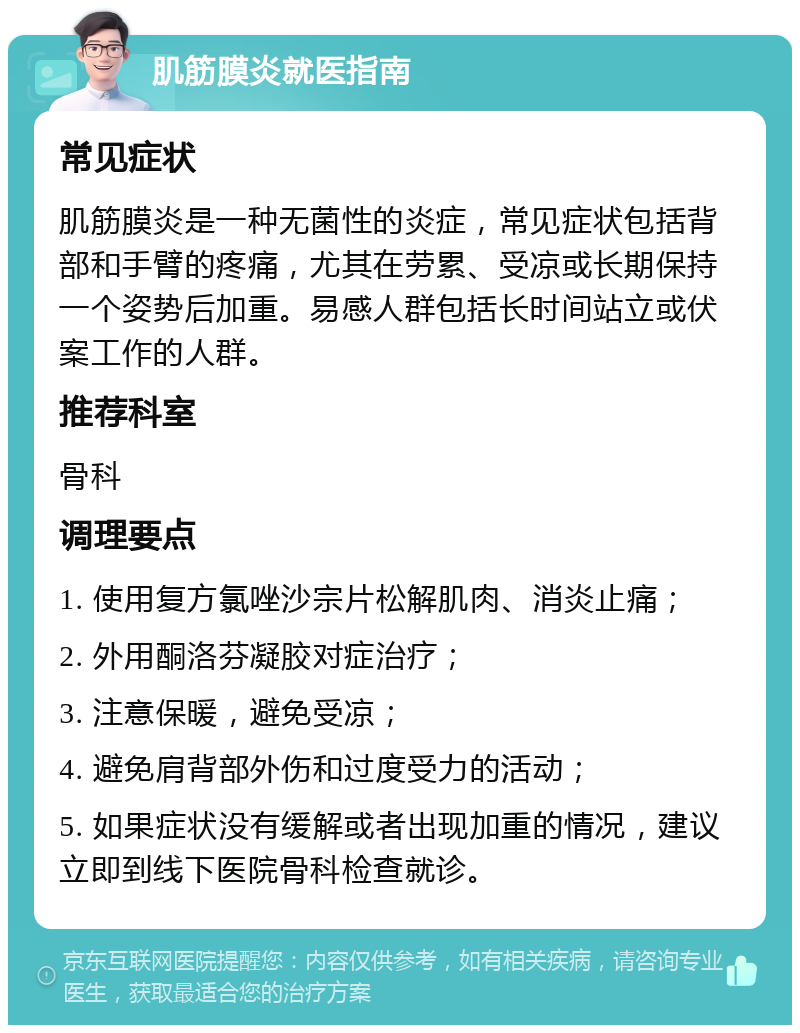 肌筋膜炎就医指南 常见症状 肌筋膜炎是一种无菌性的炎症，常见症状包括背部和手臂的疼痛，尤其在劳累、受凉或长期保持一个姿势后加重。易感人群包括长时间站立或伏案工作的人群。 推荐科室 骨科 调理要点 1. 使用复方氯唑沙宗片松解肌肉、消炎止痛； 2. 外用酮洛芬凝胶对症治疗； 3. 注意保暖，避免受凉； 4. 避免肩背部外伤和过度受力的活动； 5. 如果症状没有缓解或者出现加重的情况，建议立即到线下医院骨科检查就诊。