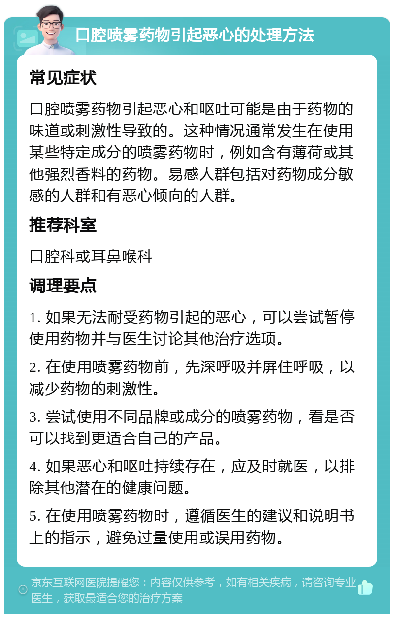 口腔喷雾药物引起恶心的处理方法 常见症状 口腔喷雾药物引起恶心和呕吐可能是由于药物的味道或刺激性导致的。这种情况通常发生在使用某些特定成分的喷雾药物时，例如含有薄荷或其他强烈香料的药物。易感人群包括对药物成分敏感的人群和有恶心倾向的人群。 推荐科室 口腔科或耳鼻喉科 调理要点 1. 如果无法耐受药物引起的恶心，可以尝试暂停使用药物并与医生讨论其他治疗选项。 2. 在使用喷雾药物前，先深呼吸并屏住呼吸，以减少药物的刺激性。 3. 尝试使用不同品牌或成分的喷雾药物，看是否可以找到更适合自己的产品。 4. 如果恶心和呕吐持续存在，应及时就医，以排除其他潜在的健康问题。 5. 在使用喷雾药物时，遵循医生的建议和说明书上的指示，避免过量使用或误用药物。