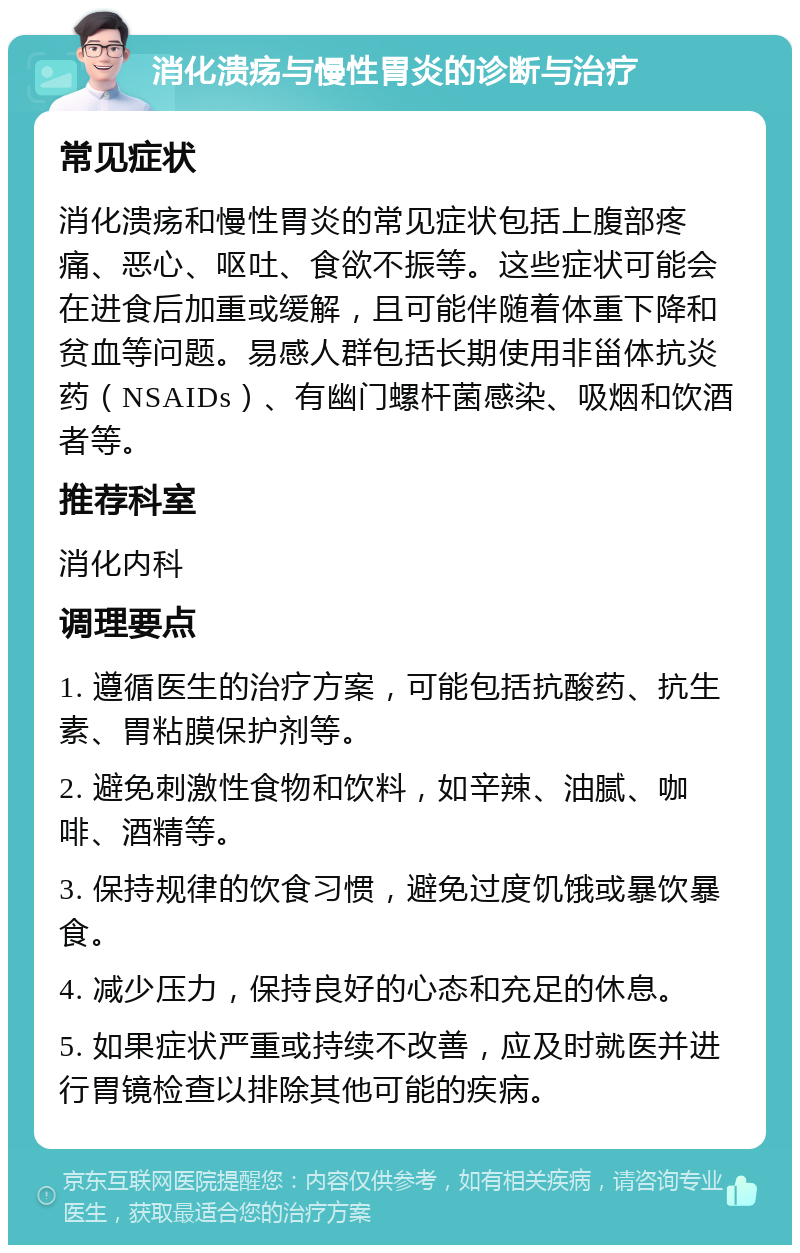 消化溃疡与慢性胃炎的诊断与治疗 常见症状 消化溃疡和慢性胃炎的常见症状包括上腹部疼痛、恶心、呕吐、食欲不振等。这些症状可能会在进食后加重或缓解，且可能伴随着体重下降和贫血等问题。易感人群包括长期使用非甾体抗炎药（NSAIDs）、有幽门螺杆菌感染、吸烟和饮酒者等。 推荐科室 消化内科 调理要点 1. 遵循医生的治疗方案，可能包括抗酸药、抗生素、胃粘膜保护剂等。 2. 避免刺激性食物和饮料，如辛辣、油腻、咖啡、酒精等。 3. 保持规律的饮食习惯，避免过度饥饿或暴饮暴食。 4. 减少压力，保持良好的心态和充足的休息。 5. 如果症状严重或持续不改善，应及时就医并进行胃镜检查以排除其他可能的疾病。