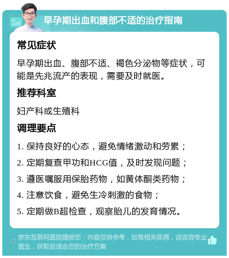 早孕期出血和腹部不适的治疗指南 常见症状 早孕期出血、腹部不适、褐色分泌物等症状，可能是先兆流产的表现，需要及时就医。 推荐科室 妇产科或生殖科 调理要点 1. 保持良好的心态，避免情绪激动和劳累； 2. 定期复查甲功和HCG值，及时发现问题； 3. 遵医嘱服用保胎药物，如黄体酮类药物； 4. 注意饮食，避免生冷刺激的食物； 5. 定期做B超检查，观察胎儿的发育情况。