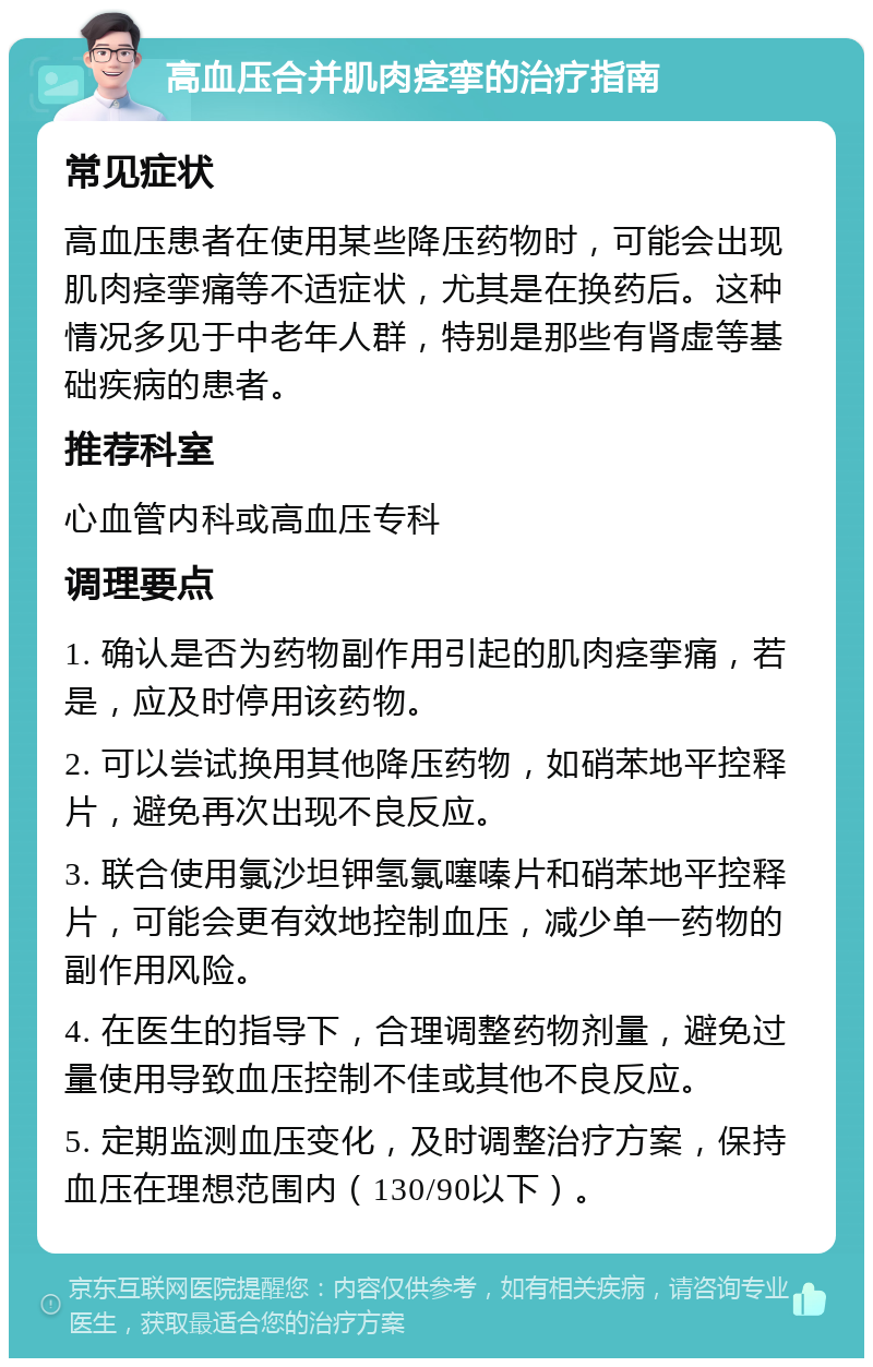 高血压合并肌肉痉挛的治疗指南 常见症状 高血压患者在使用某些降压药物时，可能会出现肌肉痉挛痛等不适症状，尤其是在换药后。这种情况多见于中老年人群，特别是那些有肾虚等基础疾病的患者。 推荐科室 心血管内科或高血压专科 调理要点 1. 确认是否为药物副作用引起的肌肉痉挛痛，若是，应及时停用该药物。 2. 可以尝试换用其他降压药物，如硝苯地平控释片，避免再次出现不良反应。 3. 联合使用氯沙坦钾氢氯噻嗪片和硝苯地平控释片，可能会更有效地控制血压，减少单一药物的副作用风险。 4. 在医生的指导下，合理调整药物剂量，避免过量使用导致血压控制不佳或其他不良反应。 5. 定期监测血压变化，及时调整治疗方案，保持血压在理想范围内（130/90以下）。