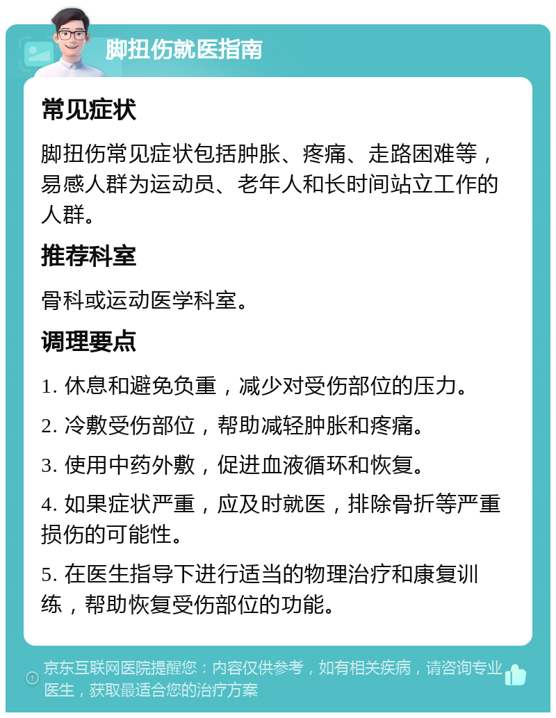 脚扭伤就医指南 常见症状 脚扭伤常见症状包括肿胀、疼痛、走路困难等，易感人群为运动员、老年人和长时间站立工作的人群。 推荐科室 骨科或运动医学科室。 调理要点 1. 休息和避免负重，减少对受伤部位的压力。 2. 冷敷受伤部位，帮助减轻肿胀和疼痛。 3. 使用中药外敷，促进血液循环和恢复。 4. 如果症状严重，应及时就医，排除骨折等严重损伤的可能性。 5. 在医生指导下进行适当的物理治疗和康复训练，帮助恢复受伤部位的功能。