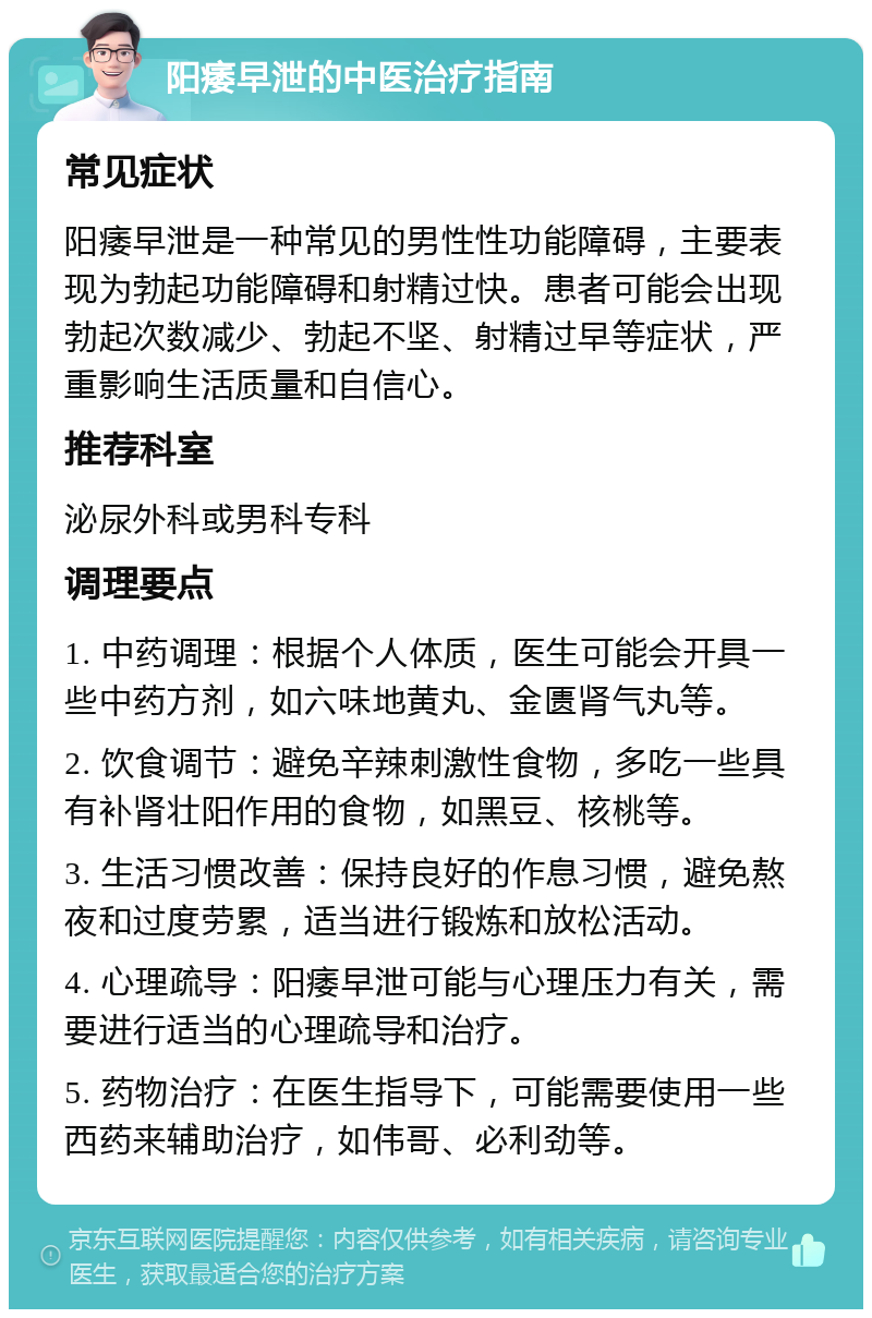 阳痿早泄的中医治疗指南 常见症状 阳痿早泄是一种常见的男性性功能障碍，主要表现为勃起功能障碍和射精过快。患者可能会出现勃起次数减少、勃起不坚、射精过早等症状，严重影响生活质量和自信心。 推荐科室 泌尿外科或男科专科 调理要点 1. 中药调理：根据个人体质，医生可能会开具一些中药方剂，如六味地黄丸、金匮肾气丸等。 2. 饮食调节：避免辛辣刺激性食物，多吃一些具有补肾壮阳作用的食物，如黑豆、核桃等。 3. 生活习惯改善：保持良好的作息习惯，避免熬夜和过度劳累，适当进行锻炼和放松活动。 4. 心理疏导：阳痿早泄可能与心理压力有关，需要进行适当的心理疏导和治疗。 5. 药物治疗：在医生指导下，可能需要使用一些西药来辅助治疗，如伟哥、必利劲等。